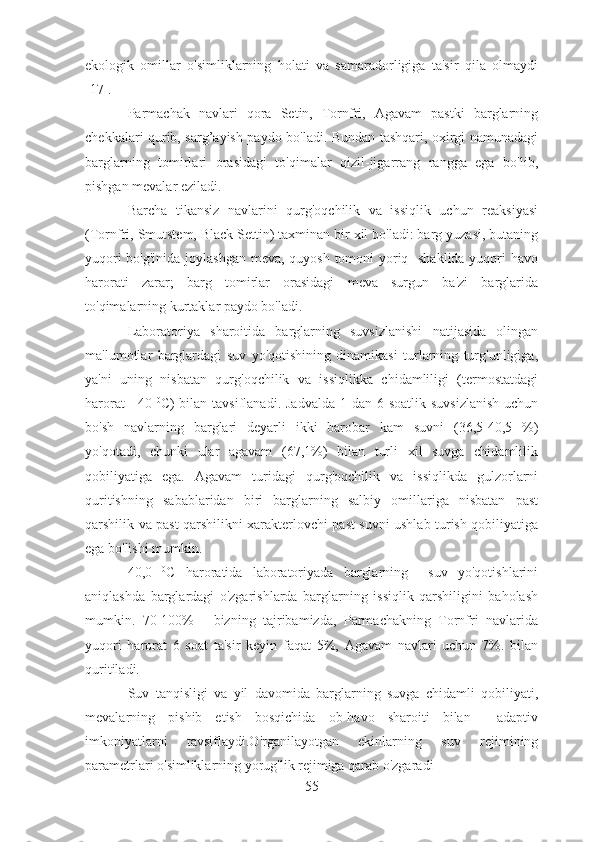 ekologik   omillar   o'simliklarning   holati   va   samaradorligiga   ta'sir   qila   olmaydi
[17].
Parmachak   navlari   qora   Setin,   Tornfri,   Agavam   pastki   barglarning
chekkalari qurib, sarg’ayish paydo bo'ladi. Bundan tashqari, oxirgi namunadagi
barglarning   tomirlari   orasidagi   to'qimalar   qizil-jigarrang   rangga   ega   bo'lib,
pishgan mevalar eziladi.
Barcha   tikansiz   navlarini   qurg'oqchilik   va   issiqlik   uchun   reaksiyasi
(Tornfri, Smutstem, Black Settin) taxminan bir xil bo'ladi: barg yuzasi, butaning
yuqori  bo'g'inida joylashgan meva, quyosh tomoni yoriq   shaklida  yuqori havo
harorati   zarar;   barg   tomirlar   orasidagi   meva   surgun   ba'zi   barglarida
to'qimalarning kurtaklar paydo bo'ladi. 
Laboratoriya   sharoitida   barglarning   suvsizlanishi   natijasida   olingan
ma'lumotlar   barglardagi   suv   yo'qotishining   dinamikasi   turlarning   turg'unligiga,
ya'ni   uning   nisbatan   qurg'oqchilik   va   issiqlikka   chidamliligi   (termostatdagi
harorat  +40   0
C)  bilan tavsiflanadi. Jadvalda  1 dan 6 soatlik  suvsizlanish  uchun
bo'sh   navlarning   barglari   deyarli   ikki   barobar   kam   suvni   (36,5-40,5   %)
yo'qotadi,   chunki   ular   agavam   (67,1%)   bilan   turli   xil   suvga   chidamlilik
qobiliyatiga   ega.   Agavam   turidagi   qurg'oqchilik   va   issiqlikda   gulzorlarni
quritishning   sabablaridan   biri   barglarning   salbiy   omillariga   nisbatan   past
qarshilik va past qarshilikni xarakterlovchi past suvni ushlab turish qobiliyatiga
ega bo'lishi mumkin.
40,0   0
C   haroratida   laboratoriyada   barglarning     suv   yo'qotishlarini
aniqlashda   barglardagi   o'zgarishlarda   barglarning   issiqlik   qarshiligini   baholash
mumkin.   70-100%   -   bizning   tajribamizda,   Parmachakning   Tornfri   navlarida
yuqori   harorat   6   soat   ta'sir   keyin   faqat   5%,   Agavam   navlari   uchun   7%.   bilan
quritiladi.
Suv   tanqisligi   va   yil   davomida   barglarning   suvga   chidamli   qobiliyati,
mevalarning   pishib   etish   bosqichida   ob-havo   sharoiti   bilan     adaptiv
imkoniyatlarni   tavsiflaydi.O'rganilayotgan   ekinlarning   suv   rejimining
parametrlari o'simliklarning yorug'lik rejimiga qarab o'zgaradi
55 