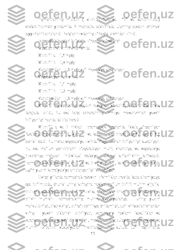 Pigmentlarning   miqdori   (   xlorofill   “a”,   va     “b”   va   karotinoidlar)
spektrofotometr   yordamida   3   marotaba   takrorlikda   ularning   atseton   eritmasi
tayyorlanib aniqlandi. Barglar novdaning o‘rtacha qismidan olindi.
Parmachak barglari bo‘yicha o‘rtacha ko‘rsatgich
Mevalar pishishi boshlanishida 
Xlorofill a – 1,6 mg/g
Xlorofill b – 0,8 mg/g
Karotinoidlar – 0,5 mg/g xo‘l massasiga aniqlangan
Vegetatsiyaning oxirida
Xlorofill a – 1,4  mg/g
Xlorofill b – 0,7  mg/g
Karotinoidlar – 0,5 mg/g xo‘l massasiga aniqlangan
Xlorofill   pigmentining   miqdori   pasayishi   kuzatildi,   karotinoidlar   o‘sha
darajada   qoldi,   bu   esa   barg   apparatining   himoya   mexanizmlari   yaxshi
bo‘lganligi haqida dalolat beradi.
Xlorofill   a   va   b   nisbati     pramachak   barglarida   ikkala   o‘rganilgan
fazalarda   2   ga   teng   bo‘ldi,   xlorofill   va   karotinoidlar   birglalikda   4,0   dan   to   4,6
tashkil etadi. Bu nisbat vegetatsiya oxirida o‘zgaruvchan bo‘lganligi kuzatilgan.
Bu   esa   ma’lum   genotiplarni   o‘zgaradigan   muhit   sharoitiga   va   vegetatsiya
bosqichiga   nisbatan     individual   reaksiya     darajasi   ko‘tarilishini   ko‘rsatadi.
Parmachak   barglaridagi   xlorofill   a   va   b   va   xlorofill   ,   karotinoidlarning   orasida
tug‘ri yuqori korrelyatsiya aniqlanganligi ko‘rsatilgan.
Oxirgi yillarda parmachak rezavor   o‘simliklar orasida katta ahamiyatga
ega   bo‘lmoqda,   chunki   uning   ko‘pgina   navlari   ma’lum   bo‘lib   muhim   xhjalik-
biologik   xususiyatlarga   ega   va   u   boshka   o‘simliklar   bilan   to‘liq   konkurensiya
qilishi   mumkin.   Parmachakning   muhim   xususiyatlariga   –   uning   yuqori
mahsuldorligi, tikansizligi, qo‘rg‘oqchilikga chidamligi, turli shikastlanishlardan
so‘ng     yaxshi   tiklanish   qobiliyati,   zamonaviy   navlarni   kasalliklar   va
zararkunandalarga yaxshi chidamligi , mevalalarining qulay transportirovkasi va
muhim   oziqabop   xususiyatlari   hisoblanadi.   Bu   kultura   turli   regionlarda
62 