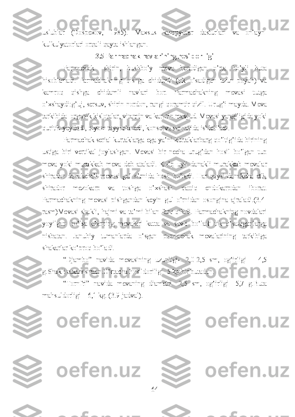 uslublar   (Dospexov,   1985).   Maxsus   kompyuter   dasturlari   va   onlayn-
kulkulyatorlari orqali qayta ishlangan.
3.5 Parmachak navlarining hosildorlligi
Parmachak   –shirin,   hushbo’y   meva   beradigan   o’rta   bo’yli   buta
hisoblanadi.   Parmachakning   qishga   chidamli   (tik   o’sadigan   uzun   poyali)   va
kamroq   qishga   chidamli   navlari   bor.   Parmachakning   mevasi   tutga
o’xshaydi:g’uj, sersuv, shirin-nordon, rangi qoramtir qizil. Urug’i mayda. Meva
tarkibida  organik kislotalar, vitamin va karotin mavjud. Mevasi yangiligida yoki
quritib yeyiladi, qiyom tayyorlanadi, konserva sanoatida ishlatiladi. 
Parmachak serial kurtaklarga ega ya’ni kurtaklarbarg qo’ltig’ida birining
ustiga   biri   vertikal   joylashgan.   Mevasi   bir   necha   urug’dan   hosil   bo’lgan   tup
meva   yoki   murakkab   meva   deb   ataladi.   Ko’p   uyli   danakli   murakkab   mevalar
shirador   danakchali   mevasi   gul   o’rnida   hosil   bo’ladi.   Har   qaysi   danakcha   etli,
shirador   mezokarp   va   toshga   o’xshash   qattiq   endokarpdan   iborat.
Parmachakning   mevasi   pishgandan   keyin   gul   o’rnidan   osongina   ajraladi.(3.4-
rasm)Mevasi  shakli, hajmi va ta’mi bilan farq qiladi. Parmachakning novdalari
yoyilgan   bo‘lsa   ularning   mevalari   katta   va   suvli   bo‘ladi   tik   o‘sadiganlarga
nisbatan.   Janubiy   tumanlarda   o‘sgan   parmachak   mevalarining   tarkibiga
shakarlar ko‘proq bo‘ladi.
“Djambo”   navida   mevasining   uzunligi–   2,0-2,5   sm,   og‘irligi   –   4,5
g.Shakli tuxumsimon.O‘rtacha hosildoriligi -5 kg bir butadan.
“Tornfri”   navida   mevaning   diametri   -2,5   sm,   og‘irligi   -5,7   g.Buta
mahsuldorligi – 6,1 kg. (3.9-jadval).
64 