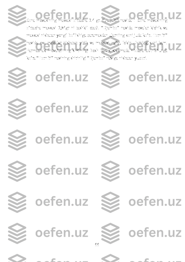 dona  mevasining   massasi   o’rtacha   2.4  gr.  “Tornfri”  navida   1   dona  mevasining
o’rtacha   massasi   2,84gr   ni   tashkil   etadi.   “Djambo”   navida   mevalar   kichik   va
massasi nisbatan yengil bo’lishiga qaramasdan ularniing soni juda ko’p. Tornfri”
navida   esa   mevalar   nisbatan   yirik   va   massasi   og’ir,   lekin   ularning   soni   kam.
Parmachak   mevalarining   shirinligi   besh   ballik   sistemada   ifodalanadi.   Shunga
ko’ra “Tornfri” navining shirinligi “Djambo” naviga nisbatan yuqori. 
66 