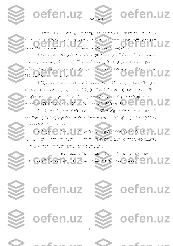 XULOSALAR
1. Parmachak   o’simligi   bizning   sharoitimizda   qalamchalari,   ildiz
bachkilari va parxesh usulida yaxshi ko’payadi. ”Djambo” navi ildiz bachkilari
va parxesh usulida, ”Tornfri” navi qalamchalaridan ko’paytirildi.
2.Samarqand   viloyati   sharoitida   yetishtirilgan   ”Djambo”   parmachak
navining   balandligi   (300   sm),   ”Tornfri”   navi   (150   sm)   ga   nisbatan   ziyodroq
bo’lishi   kuzatildi.  Parmachak   navlariga   mos   holda  o’suv  davri   160  kun  hamda
180 kun bo’lishi aniqlandi.
3.”Djambo”   parmachak   navi   (mevalar   soni-   61   ,   barglar   soni-43     ,   yon
shoxlari-5,   mevasining   og’irligi-   3.0gr)   ”Tornfri”   navi     (mevalar   soni-   24   ,
barglar   soni-30     ,   yon   shoxlari-   3   ,   mevasining   og’irligi-2.5gr)   ga   nisbatan
mahsuldorlik ko’rsatkichlari biroz ziyodroq bo’lishi kuzatildi. 
4.   ”Djambo”   parmachak   navi   ”Tornfri”   naviga   nisbatan   suvni   saqlash
qobiliyati  ( 67.1%)  ziyodroq saqlashi  hamda suv  taqchilligi        (   10.4     )  biroz
kamroq bo’lishi aniqlandi.
5. Pigmentlarning miqdori rivojlanishning dastlabki fazalarida ”Djambo”
navida   xlorofillning   miqdori     ”Tornfri”   naviganisbatan   ko’proq,   vegetatsiya
oxirida xlorofill miqdori kamayganligi aniqlandi.
6.   Olib   borilgan   tadqiqotlarimizda   ”Djambo”   parmachak   navining
hosildorligi ”Tornfri” navining hosildorligidan yuqori ekanligi aniqandi.
67 