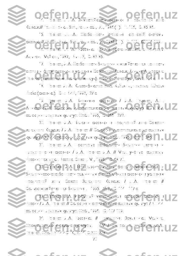 14. Грюнер   J1.   А.   Зимостойкость   ежевики   в   Предгорной   зоне
Кавказа// Тр. по прикл. бот., ген. и сел,- Д., 1986 (II).- Т. 106,- С. 85-86.
15. Грюнер   JI.   А.   Особенности   строения   корневой   системы
ежевики// Тр. по прикл. бот., ген. и сел,- Д., 1986 (III).- Т. 101.- С. 106-109.
16. Грюнер   JI.   А.   Ежевика   ценное   растение//Охрана   природы
Адыгеи. -Майкоп, 1987,- Вып. 3,- С. 83-85.
17. Грюнер, Л.А. Особенности биологии и хозяйственная ценность
сортов   и   форм   ежевики   в   условиях   Северного   Кавказа   /Лидия   Андреевна
Грюнер (диссертация...канд. с.-х. наук). - Санкт-Петербург, 1992. 114 с.
18. Грюнер   Л.   А.   Классификатор   рода   Rubus   L.,   подрода   Eubatus
Focke (ежевика).- СП: ВИР, 1993,- 27 с.
19. Грюнер   Л.А.   Биохимия   ежевики.   /   Л.А.   Грюнер,   А.П.
Аникеенко   //   Селекция   и   сорторазведение   садовых   культур   //   ВНИИ
селекции плодовых культур. Орёл. 1995,- С. 266 - 273.
20. Грюнер   Л.А.   Болезни   ежевики   в   предгорной   зоне   Северог
западного   Кавказа   /   Л.А.   Грюнер   //   Селекция   и   сорторазведение   садовых
культур / ВНИИ селекции плодовых культур. Орёл. 1995г. С.241-245.
21. Грюнер   Л.А.   Некоторые   особенности   биологии   цветения   и
плодоношения   ежевики   /   Л.А.   Грюнер   Л.А.   //   Мол.   учёные   -садоводы
России: Тез. докл. Всерос. Совещ. М., 1995. - С. 68-70.
22. Грюнер   Л.А.   Продолжительность   фенологических   фаз   и
биологическиеособенности различных сортов и видов ежевики в условиях
предгорной   зоны   Северо   Западного   Кавказа   /   JI.A.   Грюнер   //
Сельскохозяйственная биология . - 1995. -№ 3,- С. 114 - 117 с.
23. Грюнер   Л.А.   Исходный   материал   для   селекции   ежевики   в
России / Л.А. Грюнер // Селекция и сортоведение садовых культур / ВНИИ
селекции плодовых культур. Орёл, 1996. - С. 107-109.
24. Грюнер   Л.А.   Ежевика.   //   Помология.   Земляника.   Малина.
Орехоплодные   и   редкие   культуры.   -   T.V   /   под   ред.   Е.Н.   Седова,   Л.А.
Грюнер. Орел: ВНИИСПК, 2014. С.300-308
70 