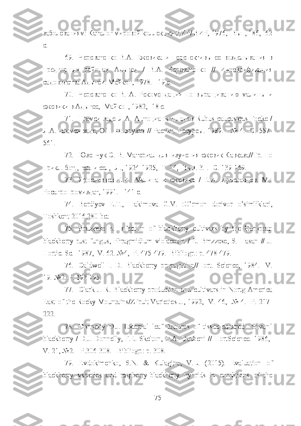 заболеваниям: Каталог мировой коллекции ВИР/ ВИР, 1976,- Вып, 186,- 62
с.
69. Череватенко   В.А.   Ежевика   и   перспективы   ее   возделывания   в
предгорных   районах   Адыгеи   /   В.А.   Череватенко   //   Интенсификация
садоводства Адыгеи. Майкоп, 1978. - 19 с.
70. Череватенко   В.   А.   Рекомендации   по   выращиванию   малины   и
ежевики в Адыгее,- Майкоп, 1982,- 18 с.
71. Шамси-заде   Л.А.   Антоцианы   плодов   Rubus   caucasicus   Focke   /
Л.А. Шамси-заде,  Э.Н.  Новрузов  //   Растит.  Ресурсы.  1989. -  №  4.  -С.  557-
561.
72. Юзепчук С. В. Материал для изучения ежевик Кавказа//Тр. по
прикл. бот., ген. и сел,- Л., 1924-1925,- Т. 14,- Вып. 3.-.- С. 139-169.
73. Ярославцев   Е.И.   Малина   и   ежевика   /   Е.И.   Ярославцев.   М.:
Росагропромиздат, 1991. - 141 с.
74. Berdiyev   E.T.,   Hakimova   G.V.   :O’rmon   dorivor   o’simliklari,
Toshkent 2016.280-bet
75. Bruzzese   E.   Infection   of   blackberry   cultivars   by   the   European
blackberry   rust   fungus,   Phragmidium   violaceum   /   E.   Bmzzese,   S.   Hasan   //   J.
Hortic. Sc.- 1987,- V. 62. №4,- P. 475-479. -Bibliogr.: p. 478-479.
76. Caldwell   I.   D.   Blackberry   propagation//Hort.   Science,   1984.-   V.
19.-№2.-P. 193-195.
77. Clark   J.   R.   Blackberry   production   and   cultivars   in   Nortg   America
East  of  the  Rocky Mountains/ZFruit  Varieties J.,  1992,-  V. 46,-  №  4.-  P. 217-
222.
78. Donnelly   D.J.   External   leaf   features   of   tissue-cultured   "Silvan"
blackberry   /   D.J.   Donnelly,   F.E.   Skelton,  H.A.   Daubeni   //   HortScience.   1986,-
V. 21, №2. - P.306-308. - Bibliogr.: p. 308.
79. Evdokimenko,   S.N.   &   Kulagina,   V.L.   (2015).   Evaluation   of
blackberry   varieties   and   raspberry-blackberry   hybrids   in   conditions   of   the
75 