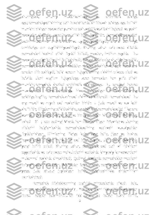 shuningdek,   umumiy   mustahkamlovchi   va   antipiretik   ta'sirga
ega;Parmachakyetilishining   turli   bosqichlarida   shifobaxsh   ta’sirga   ega   bo'lishi
mumkin: pishgan rezavorlar yumshoq tashuvchilik vazifasini bajaradi va yashil
rezavorlar,   aksincha,   ovqat   hazm   qilish   bilan   foydalidir;   Parmachakrezavorlari
asabni   mukammal   tinchlantiradi   va   uyquni   yaxshilaydi,   chunki   ular   miya
tomirlariga   qon   quyilishiniyaxshilaydi.   Shuning   uchun   oziq-ovqat   sifatida
parmachakni   iste'mol   qilish   foydali   bo'ladi,   masalan,   imtihon   paytida   -   bu
rezavorlar aqliy faoliyatini faollashtiradi; So'nggi tadqiqotlar shuni ko'rsatadiki,
parmachak   tarkibida   bo’lgan   moddalar   nafaqat   toksinlar   va   og'ir   metallarni
tanadan   olib   tashlaydi,   balki   saraton   hujayralarining   o'sishini   to'xtata   oladi   va
ba’zida   ularni   sog’lom   hujayralarga   zarar   bermasdan   ham   yo’q   qilishi
mumkin;Parmachak   sharbati   antipiretik   ta’sirga   ega.   Bu   tanadagi   harorat
muvozanatini   normallashtirishga   hissa   qo’shadigan   bioflavonoidlarning
tarkibiga bog’liq; Parmachak zo’r asal o’simlik hisoblanadi. Parmachakasal - bu
eng   mazali   va   noyob   asal   navlaridan   biridir.   U   juda   mazali   va   suv   kabi
shaffofdir; Olimlarning ta’kidlashicha, agar har kuni parmachakasalini 1 kg tana
vazniga   1,5   g   gacha   iste’mol   qilinsa   bir   oydan   keyin   ish   qobiliyati   8-10%   ga
oshadi   [  21 ];Hatto  qadimgi   Misrda  ham   odamlar   o’lgan  fir’avnlar  va  ularning
oilalarini   balg’amlashda   parmachakasalining   saqlovchi   xususiyatidan
foydalanishgan.   Olimlarning   fikriga   ko'ra,   agar   baliq,   jigar   va   boshqa
hayvonlardan   olingan   mahsulotlar   asal   bilan   quyilsa,   ular   to'rt   yil   davomida
yangi   bo’lib   qoladi.   Shuning   uchun,   parmachak   asal   turli   xil   idishlarni
tayyorlashda   va   oziq-ovqat   mahsulotlarini   saqlashda   kimyoviy   konservantlarni
mukammal   ravishda   almashtiradi;   Qadimgi   davrlarda   parmachaklar   matolarni
bo’yash   uchun   ishlatilgan;     Malinadan   farqli   o’laroq,   parmachakda   ildiz   tizimi
yerga   juda   chuqur   joylashgan   bo’lib,   qurg’oqchilikka   chidamlilikni
osonlashtiradi.
Parmachak   O’zbekistonning   tog’oldi   mintaqalarida   o’sadi.   Dala,
tomorqa   va   bog’larda   o’stiriladi   [47].   Yer   ustki   qismi   ikki   yillik   novdalardan
iborat.   Barglari   patsimon.Gullari   ikki   jinsli,   oq   ba’zan   pushti   bo’lib,
9 