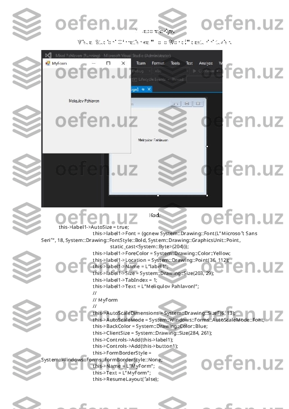 1-Laboratoriya.
Visual Studioni O‘rnatish va "Hello World!" dasturini tuzish.
 
Kod:
t hi s->l abel 1->Aut oSi ze = t rue;
t hi s->l abel 1->Font  = (gcnew  Syst em::Draw i ng::Font (L" Mi crosoft  Sans 
Seri f" , 18, Sy st em::Draw i ng::Font St y l e::Bol d, Syst em::Draw i ng::Graphi csUni t ::Poi nt ,
st at i c_cast <Sy st em::By t e>(204)));
t hi s->l abel 1->ForeCol or = Syst em::Draw i ng::Col or::Y el l ow ;
t hi s->l abel 1->Locat i on = Syst em::Draw i ng::Poi nt (36, 112);
t hi s->l abel 1->Name = L" l abel 1" ;
t hi s->l abel 1->Si ze = Sy st em::Draw ing::Si ze(203, 29);
t hi s->l abel 1->TabIndex = 1;
t hi s->l abel 1->Text  = L" Meli qul ov  Pahl av on!" ;
// 
// My Form
// 
t hi s->Aut oScal eDi mensi ons = Sy st em::Draw i ng::Si zeF(6, 13);
t hi s->Aut oScal eMode = Syst em::Wi ndow s::Forms::Aut oScal eMode::Font ;
t hi s->Back Col or = Sy st em::Draw i ng::Col or::Bl ue;
t hi s->Cli ent Si ze = Sy st em::Draw i ng::Si ze(284, 261);
t hi s->Cont rol s->Add(t hi s->l abel 1);
t hi s->Cont rol s->Add(t hi s->but t on1);
t hi s->FormBorderSt y l e = 
Syst em::Wi ndow s::Forms::FormBorderSt y l e::None;
t hi s->Name = L" My Form" ;
t hi s->Text  = L" My Form" ;
t hi s->ResumeLay out (fal se); 