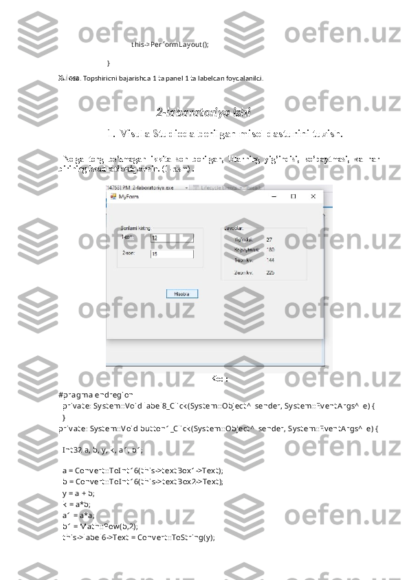 t hi s->PerformLay out ();
}
Xulosa . Topshiriqni bajarishda 1 ta panel 1 ta labeldan foydalanildi.
                                   2-labaratoriya ishi
1. Visula Studioda berilgan misol dasturini tuzish.
  Nolga   teng   bo’lmagan   ikkita   son   berilgan,   Ularning   yig’indisi,   ko’paytmasi,   va   har
birining kvadrati aniqlansin.  (1-rasm)  .
Kod:
#pragma endregion
  priv at e: Sy st em::V oid label8_Click (Sy st em::Object ^  sender, Sy st em::Ev ent A rgs^  e) {
  }
priv at e: Sy st em::V oid but t on1_Click (Sy st em::Object ^  sender, Sy st em::Ev ent Args^  e) {
  
  I nt 32 a, b, y , k , a1, b1; 
  
  a = Conv ert ::ToI nt 16(t his->t ex t Box 1->Tex t );
  b = Conv ert ::ToI nt 16(t his->t ext Box 2->Tex t );
  y  = a + b;
  k  = a*b;
  a1 = a*a;
  b1 = Mat h::Pow (b,2);
  t his->label6->Tex t  = Conv ert ::ToSt ring(y ); 