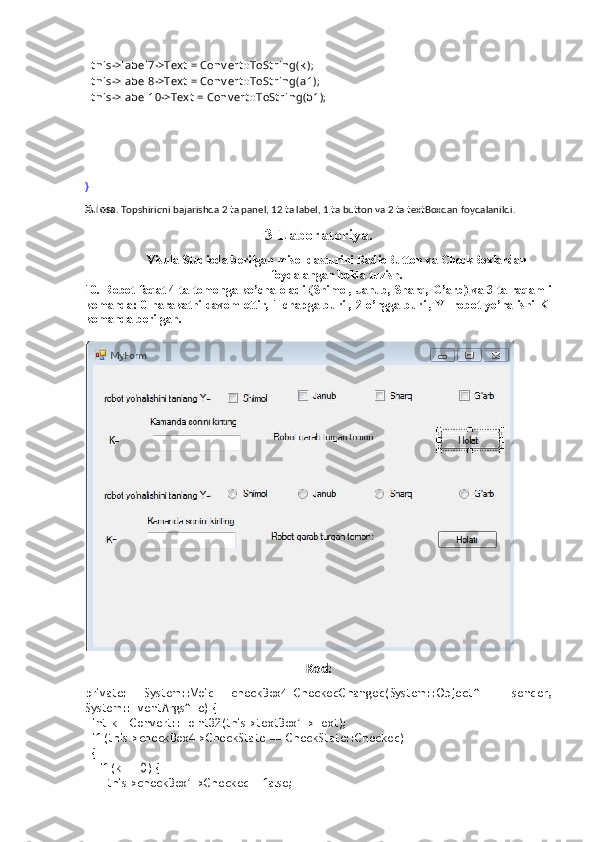   t his->label7->Tex t  = Conv ert ::ToSt ring(k );
  t his->label8->Tex t  = Conv ert ::ToSt ring(a1);
  t his->label10->Tex t  = Conv ert ::ToSt ring(b1);
}
Xulosa . Topshiriqni bajarishda 2 ta panel, 12 ta label, 1 ta button va 2 ta textBoxdan foydalanildi.
3-Laboratoriya.
Visula Studioda berilgan misol dasturini RadioButton va CheckBoxlardan
foydalangan holda tuzish.
10. Robot faqat 4 ta tomonga ko’cha oladi (Shimol, Janub, Sharq, G’arb) va 3 ta raqamli
komanda: 0-harakatni davom ettir, 1-chapga buril, 2-o’ngga buril, Y- robot yo’nalishi K-
komanda berilgan. 
Kod:
private:   System::Void   checkBox4_CheckedChanged(System::Object^     sender,
System::EventArgs^  e) {
  int k = Convert::ToInt32(this->textBox1->Text);
  if (this->checkBox4->CheckState == CheckState::Checked)
  {
    if (k == 0) {
      this->checkBox1->Checked = false; 
