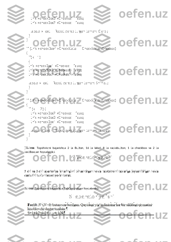       this->checkBox3->Checked = false;
      this->checkBox2->Checked = false;
      label5->Text = "Robot qarab turgan tomon: G'arb";
    }
  }
  
  if (this->checkBox4->CheckState == CheckState::Checked)
  {
    if(k==1)
    {
    this->checkBox1->Checked = false;
    this->checkBox3->Checked = false;
    this->checkBox2->Checked = false;
    label5->Text = "Robot qarab turgan tomon: Shimol";
    }
  }
  
  if (this->checkBox4->CheckState == CheckState::Checked)
  {
    if (k == 2) {
      this->checkBox2->Checked = false;
      this->checkBox3->Checked = false;
      this->checkBox1->Checked = false;
      label5->Text = "Robot qarab turgan tomon: Janub";
    }
  }
  
} Xulosa .   Topshiriqni   bajarishda   2   ta   Button,   16   ta   label,   8   ta   radiobutton,   1   ta   checkbox   va   2   ta
textBoxdan foydalanildi.
4-labaratoriya ishi
2   chi   va   3   chi   labartoriya   ishlaringizni   birlashtirgan   holda   TabCotrolni   tablariga   joylashitirigan   holda
dasturini tuzib hisobot yozish kerak. 
Xulosa . Topshiriqni bajarishda TabControldan foydalanildi.
5-labaratoriya ishi 