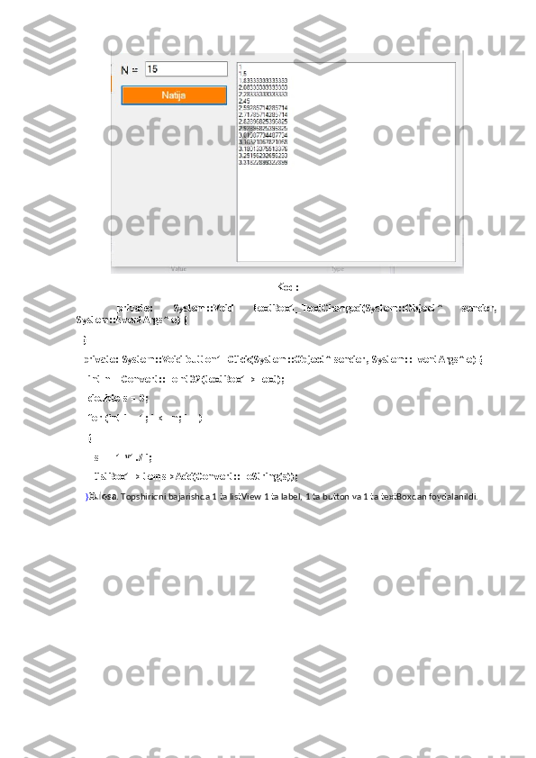 Kod:
    private:   System::Void   textBox1_TextChanged(System::Object^   sender,
System::EventArgs^ e) {
  }
  private: System::Void button1_Click(System::Object^ sender, System::EventArgs^ e) {
    int n = Convert::ToInt32(textBox1->Text);
    double s = 0;
    for (int i = 1; i <= n; i++)
    {
      s += 1 *1./ i;
      listBox1->Items->Add(Convert::ToString(s));
    } Xulosa . Topshiriqni bajarishda 1 ta listView 1 ta label, 1 ta button va 1 ta textBoxdan foydalanildi. 