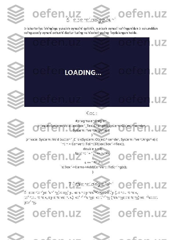6-labaratoriya ishi
5-labartoriya  ishingizga  yukalsh  oynasini  qo’shib,   yuklash   oynasi  ko’ringanidan  5  sekunddan
so’ng asosiy oynani ochuvhi dastur tuzing va hisobot yozing  foydalangan holda.
Kod:
#pragma endregion
  priv at e: Sy st em::V oid t ex t Box 1_Text Changed(Sy st em::Object ^ sender,
Sy st em::Ev ent A rgs^ e) {
  }
  priv at e: Sy st em::V oid but t on1_Click (Sy st em::Object ^ sender, Sy st em::Ev ent A rgs^ e) {
    int  n = Conv ert ::ToI nt 32(t ex t Box 1->Text );
    double s = 0;
    for (int  i = 1; i <= n; i++)
    {
      s += 1 *1./ i;
      list Box 1->I t ems->A dd(Conv ert ::ToSt ring(s));
    }
  
7-labaratoriya ishi
6-labartoriya ishingizdagi yukalsh oynasini noodatiy (uchburchak, 
to’rtburchak, aylana va h.k.) ko’rinishga keltiring (rasmga qarang) va hisobot
yozing. 