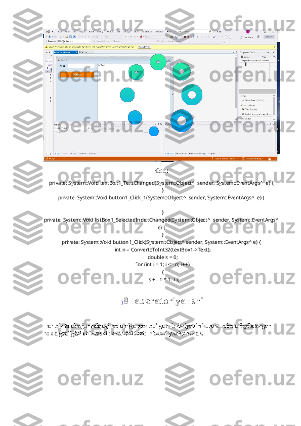 Kod:
private: System::Void textBox1_TextChanged(System::Object^  sender, System::EventArgs^  e) {
  }
private: System::Void button1_Click_1(System::Object^  sender, System::EventArgs^  e) {
  
  }
private: System::Void listBox1_SelectedIndexChanged(System::Object^  sender, System::EventArgs^
e) {
  }
private: System::Void button1_Click(System::Object^ sender, System::EventArgs^ e) {
  int n = Convert::ToInt32(textBox1->Text);
  double s = 0;
  for (int i = 1; i <= n; i++)
  {
    s += 1 * 1. / i;
 
  } 8-labaratoriya ishi
Har bir talaba jurnaldagi raqamiga mos bo'lgan funksiyani visula studioda foydalangan 
holda grafigini chizuvchi dasturini tuzib hisobot yozish kerak. 