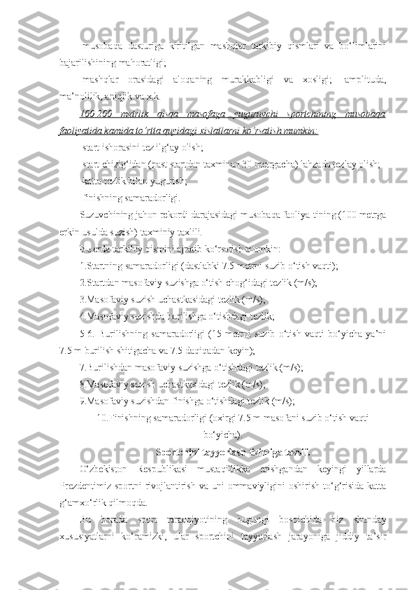 -musobaqa   dasturiga   kiritilgan   mashqlar   tarkibiy   qismlari   va   bo‘limlarini
bajarilishining mahoratligi;
-mashqlar   orasidagi   aloqaning   murakkabligi   va   xosligi;   -amplituda,
ma’nolilik, aniqlik va x.k.
100-200   metrlik   qisqa   masofaga   yuguruvchi   sportchining   musobaqa
faoliyatida kamida to‘rtta quyidagi xislatlarni ko‘rsatish mumkin:
-start ishorasini tez ilg‘ay olish;
-start chizig‘idan (past startdan taxminan 30 metrgacha) lahzada tezlay olish;
-katta tezlik bilan yugurish;
-finishning samaradorligi.
Suzuvchining jahon rekordi darajasidagi musobaqa faoliya-tining (100 metrga
erkin usulda suzish) taxminiy taxlili.
Bu erda tarkibiy qismini ajratib ko‘rsatish mumkin:
1.Startning samaradorligi (dastlabki 7.5 metrni suzib o‘tish vaqti);
2.Startdan masofaviy suzishga o‘tish chog‘idagi tezlik (m/s);
3.Masofaviy suzish uchastkasidagi tezlik (m/s);
4.Masofaviy suzishda burilishga o‘tishdagi tezlik;
5-6.   Burilishning   samaradorligi   (15   metrni   suzib   o‘tish   vaqti   bo‘yicha   ya’ni
7.5 m burilish shitigacha va 7.5 daqiqadan keyin);
7.Burilishdan masofaviy suzishga o‘tishdagi tezlik (m/s);
8.Masofaviy suzish uchastkasidagi tezlik (m/s);
9.Masofaviy suzishdan finishga o‘tishdagi tezlik (m/s);
10.Finishning samaradorligi (oxirgi 7.5 m masofani suzib o‘tish vaqti
bo‘yicha).  
Sportchini tayyorlash tizimiga tavsif.
O‘zbekiston   Respublikasi   mustaqillikka   erishgandan   keyingi   yillarda
Prezdentimiz  sportni  rivojlantirish  va uni  ommaviyligini  oshirish  to‘g‘risida  katta
g‘amxo‘rlik qilmoqda.
Bu   borada   sport   taraqqiyotining   bugungi   bosqichida   biz   shunday
xususiyatlarni   ko‘ramizki,   ular   sportchini   tayyorlash   jarayoniga   jiddiy   ta’sir 