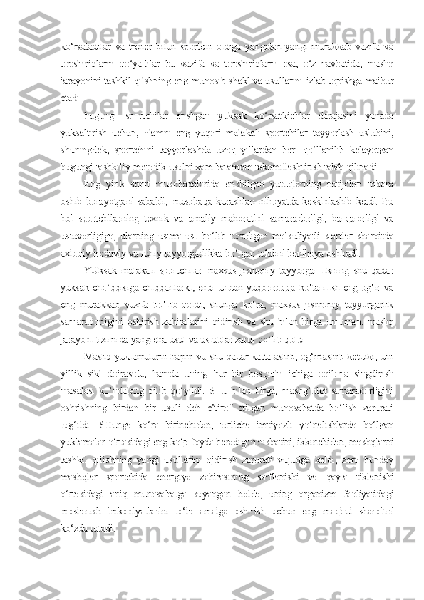 ko‘rsatadilar   va   trener   bilan   sportchi   oldiga   yangidan-yangi   murakkab   vazifa   va
topshiriqlarni   qo‘yadilar   bu   vazifa   va   topshiriqlarni   esa,   o‘z   navbatida,   mashq
jarayonini tashkil qilshning eng munosib shakl va usullarini izlab topishga majbur
etadi:
-bugungi   sportchilar   erishgan   yuksak   ko‘rsatkichlar   darajasini   yanada
yuksaltirish   uchun,   olamni   eng   yuqori   malakali   sportchilar   tayyorlash   uslubini,
shuningdek,   sportchini   tayyorlashda   uzoq   yillardan   beri   qo‘llanilib   kelayotgan
bugungi tashkiliy-metodik usulni xam batamom takomillashtirish talab qilinadi.
-Eng   yirik   sport   musobaqalarida   erishilgan   yutuqlarning   natijalari   tobora
oshib   borayotgani   sababli,   musobaqa   kurashlari   nihoyatda   keskinlashib   ketdi.   Bu
hol   sportchilarning   texnik   va   amaliy   mahoratini   samaradorligi,   barqarorligi   va
ustuvorligiga,   ularning   ustma-ust   bo‘lib   turadigan   ma’suliyatli   startlar   sharoitda
axloqiy irodaviy va ruhiy tayyorgarlikka bo‘lgan talabni benihoya oshiradi.
-YUksak   malakali   sportchilar   maxsus   jismoniy   tayyorgar-likning   shu   qadar
yuksak cho‘qqisiga  chiqqanlarki, endi  undan yuqoriroqqa ko‘tarilish  eng og‘ir  va
eng   murakkab   vazifa   bo‘lib   qoldi,   shunga   ko‘ra,   maxsus   jismoniy   tayyorgarlik
samaradorligini   oshirish   zahiralarini   qidirish   va   shu   bilan   birga   umuman,   mashq
jarayoni tizimida yangicha usul va uslublar zarur bo‘lib qoldi.
-Mashq yuklamalarni hajmi va shu qadar kattalashib, og‘irlashib ketdiki, uni
yillik   sikl   doirasida,   hamda   uning   har   bir   bosqichi   ichiga   oqilona   singdirish
masalasi   ko‘ndalang   qilib   qo‘yildi.   SHu   bilan   birga,   mashg‘ulot   samaradorligini
oshrishning   birdan   bir   usuli   deb   e’tirof   etilgan   munosabatda   bo‘lish   zarurati
tug‘ildi.   SHunga   ko‘ra   birinchidan,   turlicha   imtiyozli   yo‘nalishlarda   bo‘lgan
yuklamalar o‘rtasidagi eng ko‘p foyda beradigan nisbatini, ikkinchidan, mashqlarni
tashkil   qilishning   yangi   usullarini   qidirish   zarurati   vujudga   keldi,   zero   bunday
mashqlar   sportchida   energiya   zahirasining   sarflanishi   va   qayta   tiklanishi
o‘rtasidagi   aniq   munosabatga   suyangan   holda,   uning   organizm   faoliyatidagi
moslanish   imkoniyatlarini   to‘la   amalga   oshirish   uchun   eng   maqbul   sharoitni
ko‘zda tutadi. 