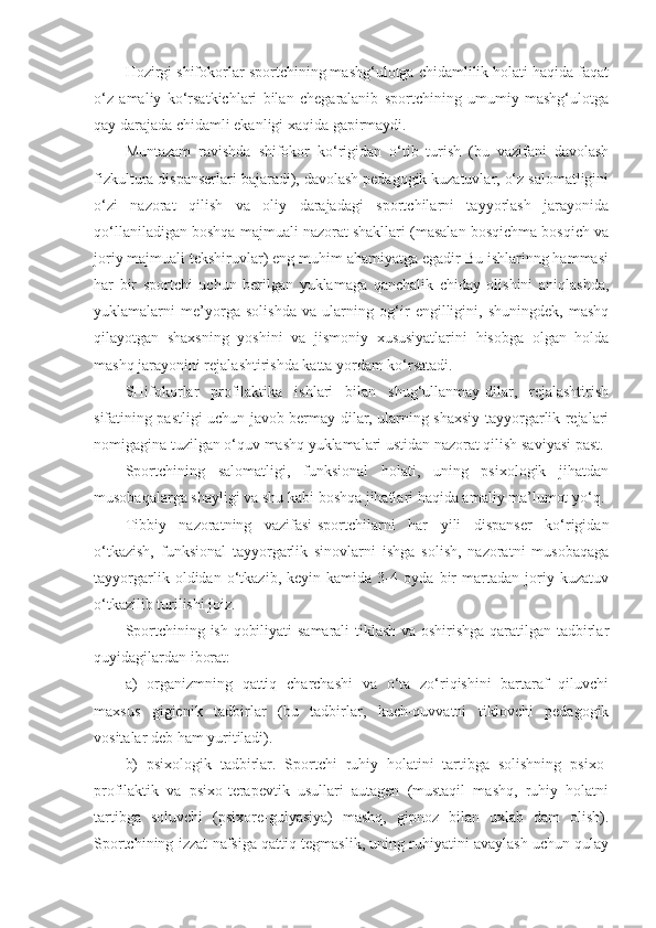 Hozirgi shifokorlar sportchining mashg‘ulotga chidamlilik holati haqida faqat
o‘z   amaliy   ko‘rsatkichlari   bilan   chegaralanib   sportchining   umumiy   mashg‘ulotga
qay darajada chidamli ekanligi xaqida gapirmaydi.
Muntazam   ravishda   shifokor   ko‘rigidan   o‘tib   turish   (bu   vazifani   davolash
fizkultura dispanserlari bajaradi), davolash pedagogik kuzatuvlar, o‘z salomatligini
o‘zi   nazorat   qilish   va   oliy   darajadagi   sportchilarni   tayyorlash   jarayonida
qo‘llaniladigan boshqa majmuali nazorat shakllari (masalan bosqichma bosqich va
joriy majmuali tekshiruvlar) eng muhim ahamiyatga egadir Bu ishlarinng hammasi
har   bir   sportchi   uchun   berilgan   yuklamaga   qanchalik   chiday   olishini   aniqlashda,
yuklamalarni   me’yorga   solishda   va   ularning   og‘ir   engilligini,   shuningdek,   mashq
qilayotgan   shaxsning   yoshini   va   jismoniy   xususiyatlarini   hisobga   olgan   holda
mashq jarayonini rejalashtirishda katta yordam ko‘rsatadi.
SHifokorlar   profilaktika   ishlari   bilan   shug‘ullanmay-dilar,   rejalashtirish
sifatining pastligi uchun javob bermay-dilar, ularning shaxsiy tayyorgarlik rejalari
nomigagina tuzilgan o‘quv mashq yuklamalari ustidan nazorat qilish saviyasi past.
Sportchining   salomatligi,   funksional   holati,   uning   psixologik   jihatdan
musobaqalarga shayligi va shu kabi boshqa jihatlari haqida amaliy ma’lumot yo‘q.
Tibbiy   nazoratning   vazifasi-sportchilarni   har   yili   dispanser   ko‘rigidan
o‘tkazish,   funksional   tayyorgarlik   sinovlarni   ishga   solish,   nazoratni   musobaqaga
tayyorgarlik   oldidan   o‘tkazib,   keyin   kamida   3-4   oyda   bir   martadan   joriy   kuzatuv
o‘tkazilib turilishi joiz.
Sportchining ish qobiliyati samarali tiklash va oshirishga qaratilgan tadbirlar
quyidagilardan iborat:
a)   organizmning   qattiq   charchashi   va   o‘ta   zo‘riqishini   bartaraf   qiluvchi
maxsus   gigienik   tadbirlar   (bu   tadbirlar,   kuch-quvvatni   tiklovchi   pedagogik
vositalar deb ham yuritiladi).
b)   psixologik   tadbirlar.   Sportchi   ruhiy   holatini   tartibga   solishning   psixo-
profilaktik   va   psixo-terapevtik   usullari   autagen   (mustaqil   mashq,   ruhiy   holatni
tartibga   soluvchi   (psixore-gulyasiya)   mashq,   gipnoz   bilan   uxlab   dam   olish).
Sportchining izzat-nafsiga qattiq tegmaslik, uning ruhiyatini avaylash uchun qulay 