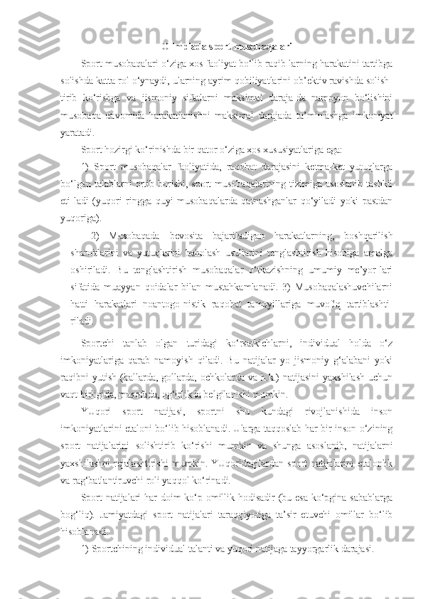 Olimpiada sport musobaqalari
Sport musobaqalari o‘ziga xos faoliyat bo‘lib raqib-larning harakatini tartibga
solishda katta rol o‘ynaydi, ularning ayrim qobiliyatlarini ob’ektiv ravishda solish-
tirib   ko‘rishga   va   jismoniy   sifatlarni   maksimal   daraja-da   namoyon   bo‘lishini
musobaqa   davomida   harakatlanishni   maksimal   darajada   ta’minlashga   imkoniyat
yaratadi.
Sport hozirgi ko‘rinishda bir qator o‘ziga xos xususiyatlariga ega:
1)   Sport   musobaqalar   faoliyatida,   raqobat   darajasini   ketma-ket   yutuqlarga
bo‘lgan  talablarni  ortib borishi,  sport  musobaqalarining  tizimiga asoslanib   tashkil
eti-ladi   (yuqori   ringga   quyi   musobaqalarda   qatnashganlar   qo‘yiladi   yoki   pastdan
yuqoriga).
2)   Musobaqada   bevosita   bajariladigan   harakatlarning,   boshqarilish
sharoitlarini   va   yutuqlarini   baholash   usullarini   tenglashtirish   hisobiga   amalga
oshiriladi.   Bu   tenglashtirish   musobaqalar   o‘tkazishning   umumiy   me’yor-lari
sifatida   muayyan   qoidalar   bilan   mustahkamlanadi.   3)   Musobaqalashuvchilarni
hatti   harakatlari   noantogo-nistik   raqobat   tamoyillariga   muvofiq   tartiblashti-
riladi.
Sportchi   tanlab   olgan   turidagi   ko‘rsatkichlarni,   individual   holda   o‘z
imkoniyatlariga   qarab   namoyish   qiladi.   Bu   natijalar   yo   jismoniy   g‘alabani   yoki
raqibni   yutish   (ballarda,   gollarda,   ochkolarda  va   h.k.)   natijasini   yaxshilash   uchun
vaqt birligida, masofada, og‘irlikda belgilanishi mumkin.
YUqori   sport   natijasi,   sportni   shu   kundagi   rivojlanishida   inson
imkoniyatlarini etaloni bo‘lib hisoblanadi. Ularga taqqoslab har bir inson o‘zining
sport   natijalarini   solishtirib   ko‘rishi   mumkin   va   shunga   asoslanib,   natijalarni
yaxshilashni   rejalashtirishi   mumkin.   YUqoridagilardan   sport   natijalarini   etalonlik
va rag‘batlantiruvchi roli yaqqol ko‘rinadi.
Sport  natijalari har doim  ko‘p omillik hodisadir  (bu esa  ko‘pgina sabablarga
bog‘liq).   Jamiyatdagi   sport   natijalari   taraqqiyotiga   ta’sir   etuvchi   omillar   bo‘lib
hisoblanadi.
1) Sportchining individual talanti va yuqori natijaga tayyorgarlik darajasi. 