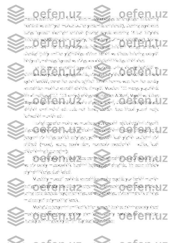 metodik   tadbirlari   tizimi   bo‘lib,   sport   mutaxassisligiga   tanlanayotgan   bolalarning
iste’dodi va qobiliyati mazkur usullar yordamida aniqlanadi), ularning qaysi sport
turiga   layoqatli   ekanligini   aniqlash   (hozirgi   paytda   sportning   16   turi   bo‘yicha
bolalarni   saralashning   ham   miqdoriy,   ham   sifatiy   tuzilmasi   aniqlangan)   farz   va
qarzdir.   Lekin   har   qanday   vaziyatda   ham   trener   bolalarni   sportga   tanlarkan,
ulardagi   ijobiy   omillar   yig‘indisiga   e’tibor   berishi   va   albatta   bolaning   astoydil
ishtiyoqli, mehnatga layoqati va o‘ziga xos xislatlarini hisobga olishi shart.
Har   bir   trener   sportchini   tayyorlab   etkazishda   uning   shaxsiy   iste’dodi   va
alohida xususiyatlariga suyangan holda, o‘z usuli bo‘yicha ish ko‘radi. SHuni ham
aytish   kerakki,   trener   har   qancha   tajribali   bo‘lsin   hamma   vaqt   ham   har   qanday
sportchidan   mashhur   sportchi   etishtira   olmaydi.   Masalan:   100   metrga   yugurishda
bir xil natijaga (10.1-10.2 soniya) erishgan sportchilar: A.Xarri, Merchi va Robert
Xeyeslar agar bitta trener bilan mashq qilganida bormi, ulardan uchta sprinter etib
chiqishi   amri   mahol   edi.   Juda   nari   borsa,   ulardan   faqat   bittasi   yuqori   natija
ko‘rsatishi mumkin edi.
Hozirgi   trenerlar   mashq   va   musobaqa   yuklamasini   rejalashtirishni   o‘rganib
olganlar, lekin  sportchi  kuchini   to‘plashni  rejalashtirishni   mutlaqo bilmaydilar  bu
jarayoni   o‘z   holiga   tashlab   qo‘yilgan,   ya’ni   sportchi   kuch   yig‘ish   usullarini   o‘zi
qidiradi   (massaj,   sauna,   passiv   dam,   nazoratsiz   ovqatlanish   -   xullas,   kuch
tiklanishning butun rejimi).
Biroq, eng yuqori malakali katta trener ham sportchi bilan munosabat qilgan
va   o‘z   asosiy   mutaxassislik   burchini   bajarayotgan   chog‘ida,   bir   qator   ob’ektiv
qiyinchiliklariga duch keladi.
Murabbiy  mustaqil   ravishda   sportchidan   mashq   paytida   yuz  berishi   mumkin
bo‘lgan   har   qanday   tasodiflarni   xotirjamlik   bilan   qarshi   olishni   talab   qilarkan,
uning ortiq darajada hayajonlanishiga, achchiqlanishiga, o‘zboshimchalik qilishga
mutloqo yo‘l qo‘ymasliligi kerak. 
Mashg‘ulot jarayonini omilkorlik bilan samarali boshqa-rishning asosiy sharti
mashg‘ulot   jarayonining   tarkibiy   qism-larini   doimiy   ravishda   tahlil   qilishdir.
Bunday tahlilning asosiy tomoni quyidagilardan iborat: 