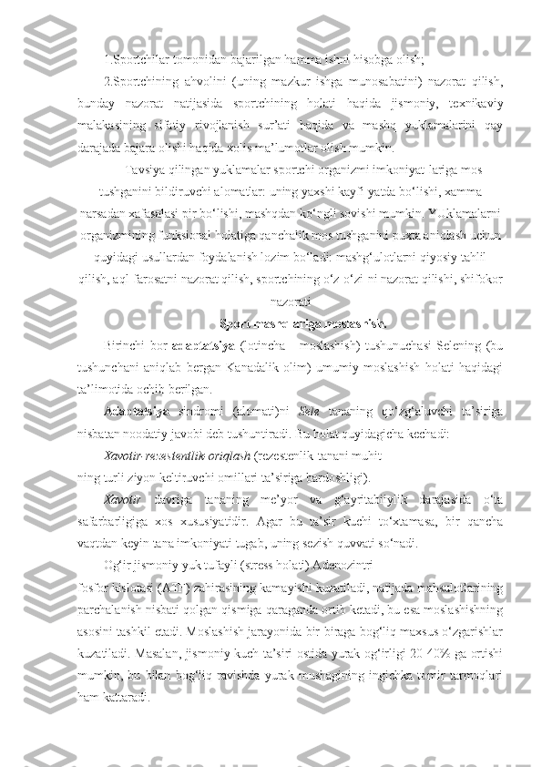 1.Sportchilar tomonidan bajarilgan hamma ishni hisobga olish;
2.Sportchining   ahvolini   (uning   mazkur   ishga   munosabatini)   nazorat   qilish,
bunday   nazorat   natijasida   sportchining   holati   haqida   jismoniy,   texnikaviy
malakasining   sifatiy   rivojlanish   sur’ati   haqida   va   mashq   yuklamalarini   qay
darajada bajara olishi haqida xolis ma’lumotlar olish mumkin.
Tavsiya qilingan yuklamalar sportchi organizmi imkoniyat-lariga mos
tushganini bildiruvchi alomatlar: uning yaxshi kayfi-yatda bo‘lishi, xamma
narsadan xafasalasi pir bo‘lishi, mashqdan ko‘ngli sovishi mumkin. YUklamalarni
organizmining funksional holatiga qanchalik mos tushganini puxta aniqlash uchun
quyidagi usullardan foydalanish lozim bo‘ladi: mashg‘ulotlarni qiyosiy tahlil
qilish, aql-farosatni nazorat qilish, sportchining o‘z-o‘zi-ni nazorat qilishi, shifokor
nazorati
Sport mashqlariga moslashish.
Birinchi   bor   adaptatsiya   (lotincha   -   moslashish)   tushunuchasi   Selening   (bu
tushunchani   aniqlab   bergan   Kanadalik   olim)   umumiy   moslashish   holati   haqidagi
ta’limotida ochib berilgan.
Adaptatsiya   sindromi   (alomati)ni   Sele   tananing   qo‘zg‘aluvchi   ta’siriga
nisbatan noodatiy javobi deb tushuntiradi. Bu holat quyidagicha kechadi:
Xavotir-rezestentlik-oriqlash  (rezestenlik-tanani muhit-
ning turli ziyon keltiruvchi omillari ta’siriga bardoshligi).
Xavotir   davriga   tananing   me’yor   va   g‘ayritabiiylik   darajasida   o‘ta
safarbarligiga   xos   xususiyatidir.   Agar   bu   ta’sir   kuchi   to‘xtamasa,   bir   qancha
vaqtdan keyin tana imkoniyati tugab, uning sezish quvvati so‘nadi.
Og‘ir jismoniy yuk tufayli (stress holati) Adenozintri-
fosfor kislotasi (ATF) zahirasining kamayishi kuzatiladi, natijada mahsulotlarining
parchalanish nisbati qolgan qismiga qaraganda ortib ketadi, bu esa moslashishning
asosini tashkil etadi. Moslashish jarayonida bir-biraga bog‘liq maxsus o‘zgarishlar
kuzatiladi. Masalan, jismoniy kuch ta’siri ostida yurak og‘irligi 20-40% ga ortishi
mumkin,   bu   bilan   bog‘liq   ravishda   yurak   mushagining   ingichka   tomir   tarmoqlari
ham kattaradi. 