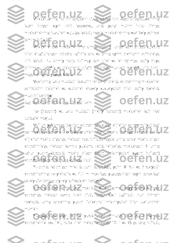 Moslashuvning   har   bir   darajasini   o‘z   chegarasi   bor.   Agar   qo‘zg‘atuvchining
kuchi   borgan   sayin   ortib   ketaversa,   unda   yangi   muhim   holat   o‘rniga
moslashishning buzulishi vujudga keladi, negaki moslashishning vazifaviy zahirasi
tamom bo‘ladi.
Moslashish aks moslashish bilan almashinadi. SHundan kelib chiqadiki, sport
bilan   shug‘ullangan   ortiqcha   og‘irlik   tana   va   uning   ayrim   qismlarini   zo‘riqishga
olib   keladi.   Bu   doimiy   natija   bo‘lmay   dam   olish   va   ish   rejimiga   qat’iy   rioya
qilinmasa,   og‘irlik   va   tiklanishni   to‘g‘ri   bir-biriga   munosib   ravishda   olib   boril-
magan chog‘da yuzaga keladi.
Mashqning uzoq muddatli dasturini ishlab chiqishda sportchining moslashish
zahiralarini   tiklanish   va   saqlanish   shaxsiy   xususiyatlari   bilan   qat’iy   ravishda
muqobillashtirish-
dagi tashqi omillar hisobga olinishi lozim.
Tez   (beqaror)   va   uzoq   muddatli   (nisbiy   barqaror)   moslashish   kabi   ikki
turdagisi mavjud.
Ma’lum yuklamaga javoban sportchi tanasidagi siljishlar sport amaliyotidagi
tez   moslashishga   misol   bo‘lishi   mumkin.   Zero,   mashq   qilmagan   sportchida   bu
siljishlar  mashq qilganga nisbatan  past  bo‘ladi, negaki uning tanasi  mashq qilgan
sportchinikiga   nisbatan   kamroq   yuklama   ostida   ishlashga   moslashgan.   SHuning
uchun   yuqori   darajada   mashq   qilgan   (sport   imkoniyatlari   yuqori   bo‘lgan)
sportchilar yuqori natijalar ko‘rsata oladi.
YUqorida   keltirilgan   misolda   turli   darajadagi,   ya’ni   XTSU   va   3-razryadli
sportchilarning   osoyishtalik   va   400   m   masofaga   yugurganidan   keyin   tanasidagi
asosiy a’zolarning qiyosiy ko‘rsatkichi berilgan.
Nima   sababdan   ko‘rsatilgan   masofani   XTSU   kamroq   tayyorgarlik   ko‘rgan
sportchiga   nisbatan   tezroq   bosib   o‘tdi,   degan   savol   tug‘iladi.   Buni   birinchi
navbatda   uning   tanasining   yuqori   funksional   imkoniyatlari   bilan   tushuntirish
mumkin.
YUgurgandan   keyin   XTSU   yurak   urishi   minutiga   210   ga,   3   razryad
sportchisiniki   esa   180,   nafas   olish   nisbati   minutiga   120   l   va   75   ga   teng   bo‘ladi, 