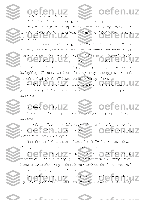 -avval “sarflangan” ferment og‘irligi
-“ta’minlovchi” tarkiblar berayotgan kuchning mavjudligi.
Bioximiklar   oqsillarni   oddiy   molekulalarga   bir   xildagi   tezlik   bilan
parchalanishini   aniqladilar.   Uning   kattaligi   “yarim   parchalanish   davri”   sifatida
belgilanadi.
YUqorida   aytganimizdek   yangi   oqsil   “ishchi   elementlardan”   “talaba
bo‘lganda”   ribosomalarda   hosil   bo‘ladi.   Oqsil   fermentining   har   bir   molekulasi
qanchalik   tarang   ishlasa,   yangisini   paydo   bo‘lishga   extiyoj   shunchalik   kuchli
bo‘ladi. Bu holatda yangi oqsilni paydo bo‘lishi uni parchalanishidan o‘zib ketadi,
bu   oqsil   ferment   og‘irligini   ortishiga,   shuningdek   to‘qima   vazifasining
kuchayishiga   olib   keladi.   Oqsil   hosil   bo‘lishiga   ehtiyoj   kamayganda   esa,   oqsil
parchalanishi uning hosil bo‘lishidan o‘zib ketish holati yuz beradi.
Birinchi holatda biz mahoratning ortishi, ancha yuqori og‘irlikka moslashish 
jarayonini kuzatgan bo‘lsak, ikkinchi holatda mahoratni moslashishni susayishini 
kuzatamiz.  
Moslashish bosqichlari.
Tezlik   bilan   ro‘y   beradigan   moslashish   reaksiyasida   quyidagi   uch   bosqich
kuzatiladi:
1-bosqich   berilgan   ishni   bajarilishini   ta’minlovchi   funksional   tizimlar
faoliyatini   jadallashtirish   bilan   bog‘liq   yurak   urishi,   nafas   olish,   kislorod   yutish,
laktat to‘planish va x.k. kuchayishi.
2-bosqich   qordagi   funksional   tizimlarning   faoliyatini   mo‘‘tadillashuvini
ifodalaydi. Tananing nisbatan muqobil holatini ko‘rsatadi.
3-bosqich   tana   faoliyatiga   (javobiga)   ehtiyoj   va   uni   ta’minlash   orasidagi
muvofiqlikni   buzilishi   bilan   bog‘liq.   Bu   ishchi   tizimlar   va   a’zolarning   harakati
hamda   faoliyatlarning   asabiy   boshqarish   mexanizmlarini   charchashi,   shuningdek
kuch zahiralarini nihoyalanishini ifodalaydi.
Tez   moslashishning   uchinchi   bosqichiga   ish   bilan   bog‘liq   talablarni   tanaga
qayta-qayta   yuklanaverishi   uzoq   muddatli   moslashuvning   shakllanishiga, 