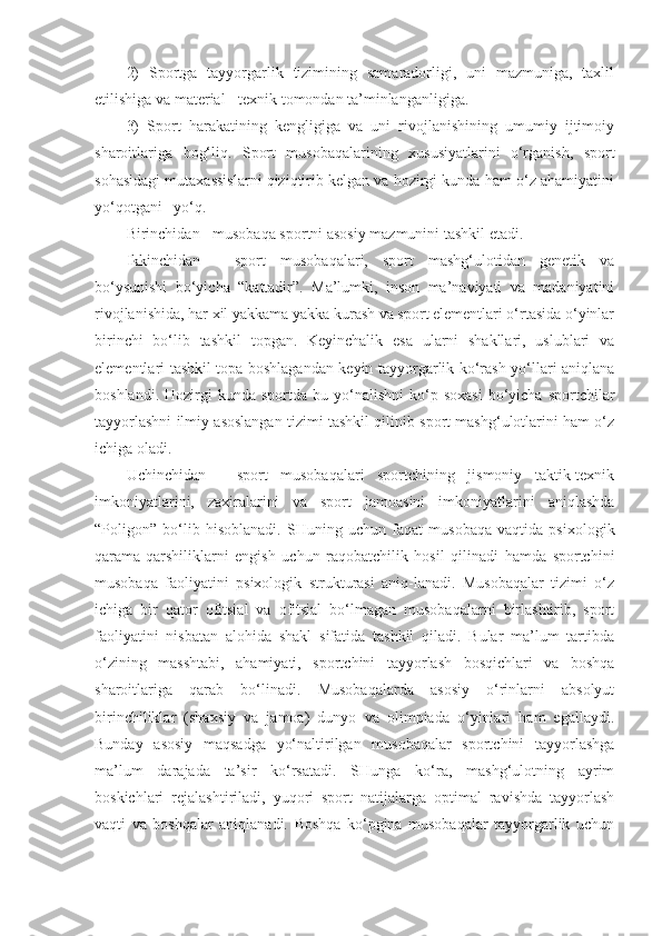 2)   Sportga   tayyorgarlik   tizimining   samaradorligi,   uni   mazmuniga,   taxlil
etilishiga va material - texnik tomondan ta’minlanganligiga.
3)   Sport   harakatining   kengligiga   va   uni   rivojlanishining   umumiy   ijtimoiy
sharoitlariga   bog‘liq.   Sport   musobaqalarining   xususiyatlarini   o‘rganish,   sport
sohasidagi mutaxassislarni qiziqtirib kelgan va hozirgi kunda ham o‘z ahamiyatini
yo‘qotgani  yo‘q.
Birinchidan - musobaqa sportni asosiy mazmunini tashkil etadi.
Ikkinchidan   -   sport   musobaqalari,   sport   mashg‘ulotidan   genetik   va
bo‘ysunishi   bo‘yicha   “kattadir”.   Ma’lumki,   inson   ma’naviyati   va   madaniyatini
rivojlanishida, har xil yakkama yakka kurash va sport elementlari o‘rtasida o‘yinlar
birinchi   bo‘lib   tashkil   topgan.   Keyinchalik   esa   ularni   shakllari,   uslublari   va
elementlari tashkil topa boshlagandan keyin tayyorgarlik ko‘rash yo‘llari aniqlana
boshlandi.  Hozirgi   kunda  sportda  bu  yo‘nalishni  ko‘p  soxasi   bo‘yicha   sportchilar
tayyorlashni ilmiy asoslangan tizimi tashkil qilinib sport mashg‘ulotlarini ham o‘z
ichiga oladi.
Uchinchidan   -   sport   musobaqalari   sportchining   jismoniy   taktik-texnik
imkoniyatlarini,   zaxiralarini   va   sport   jamoasini   imkoniyatlarini   aniqlashda
“Poligon”   bo‘lib   hisoblanadi.   SHuning   uchun   faqat   musobaqa   vaqtida   psixologik
qarama-qarshiliklarni   engish   uchun   raqobatchilik   hosil   qilinadi   hamda   sportchini
musobaqa   faoliyatini   psixologik   strukturasi   aniq-lanadi.   Musobaqalar   tizimi   o‘z
ichiga   bir   qator   ofitsial   va   ofitsial   bo‘lmagan   musobaqalarni   birlashtirib,   sport
faoliyatini   nisbatan   alohida   shakl   sifatida   tashkil   qiladi.   Bular   ma’lum   tartibda
o‘zining   masshtabi,   ahamiyati,   sportchini   tayyorlash   bosqichlari   va   boshqa
sharoitlariga   qarab   bo‘linadi.   Musobaqalarda   asosiy   o‘rinlarni   absolyut
birinchiliklar   (shaxsiy   va   jamoa)   dunyo   va   olimpiada   o‘yinlari   ham   egallaydi.
Bunday   asosiy   maqsadga   yo‘naltirilgan   musobaqalar   sportchini   tayyorlashga
ma’lum   darajada   ta’sir   ko‘rsatadi.   SHunga   ko‘ra,   mashg‘ulotning   ayrim
boskichlari   rejalashtiriladi,   yuqori   sport   natijalarga   optimal   ravishda   tayyorlash
vaqti   va   boshqalar   aniqlanadi.   Boshqa   ko‘pgina   musobaqalar   tayyorgarlik   uchun 