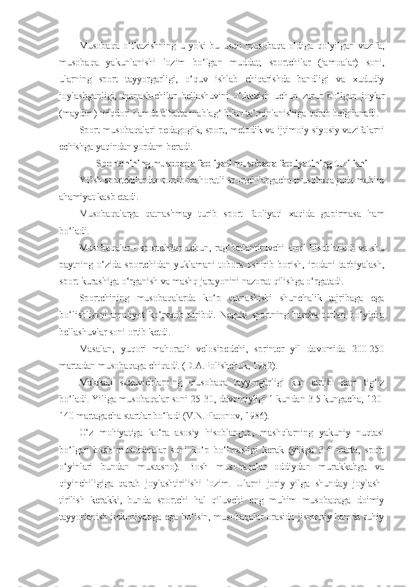 Musobaqa   o‘tkazishning   u   yoki   bu   usuli   musobaqa   oldiga   qo‘yilgan   vazifa,
musobaqa   yakunlanishi   lozim   bo‘lgan   muddat;   sportchilar   (jamoalar)   soni,
ularning   sport   tayyorgarligi,   o‘quv   ishlab   chiqarishda   bandligi   va   xududiy
joylashganligi,   qatnash-chilar   bellashuvini   o‘tkazish   uchun   zarur   bo‘lgan   joylar
(maydon) miqdori hamda albatta mablag‘ bilan ta’minlanishiga qarab belgilanadi.
Sport musobaqalari pedagogik, sport, metodik va ijtimoiy siyosiy vazifalarni
echishga yaqindan yordam beradi.  
Sportchining musobaqa faoliyati  m usobaqa faoliyatining tuzilishi
YOsh sportchilardan tortib mahoratli sportchilargacha musobaqa juda muhim
ahamiyat kasb etadi.
Musobaqalarga   qatnashmay   turib   sport   faoliyati   xaqida   gapirmasa   ham
bo‘ladi.
Musobaqalar   -   sportchilar   uchun,   rag‘batlantiruvchi   omil   hisoblanadi   va   shu
paytning   o‘zida   sportchidan   yuklamani   tobora   oshirib   borish,   irodani   tarbiyalash,
sport kurashiga o‘rganish va mashq jarayonini nazorat qilishga o‘rgatadi.
Sportchining   musobaqalarda   ko‘p   qatnashishi   shunchalik   tajribaga   ega
bo‘lishligini   amaliyot   ko‘rsatib   turibdi.   Negaki   sportning   barcha   turlari   bo‘yicha
bellashuvlar soni ortib ketdi.
Masalan,   yuqori   mahoratli   velosipedchi,   sprinter   yil   davomida   200-250
martadan musobaqaga chiqadi. (D.A.Polishchuk, 1982).
Malakali   suzuvichlarning   musobaqa   tayyorgarligi   kun   tartibi   ham   tig‘iz
bo‘ladi. Yiliga musobaqalar soni 25-30, davomiyligi 1 kundan 3-5 kungacha, 120-
140 martagacha startlar bo‘ladi (V.N.Platonov, 1986).
O‘z   mohiyatiga   ko‘ra   asosiy   hisoblangan,   mashqlarning   yakuniy   nuqtasi
bo‘lgan   bosh   musobaqalar   soni   ko‘p   bo‘lmasligi   kerak   (yiliga   3-4   marta,   sport
o‘yinlari   bundan   mustasno).   Bosh   musobaqalar   oddiydan   murakkabga   va
qiyinchiligiga   qarab   joylashtirilishi   lozim.   Ularni   joriy   yilga   shunday   joylash-
tirilish   kerakki,   bunda   sportchi   hal   qiluvchi   eng   muhim   musobaqaga   doimiy
tayyorlanish imkoniyatiga ega bo‘lsin, musobaqalar orasida jismoniy hamda ruhiy 