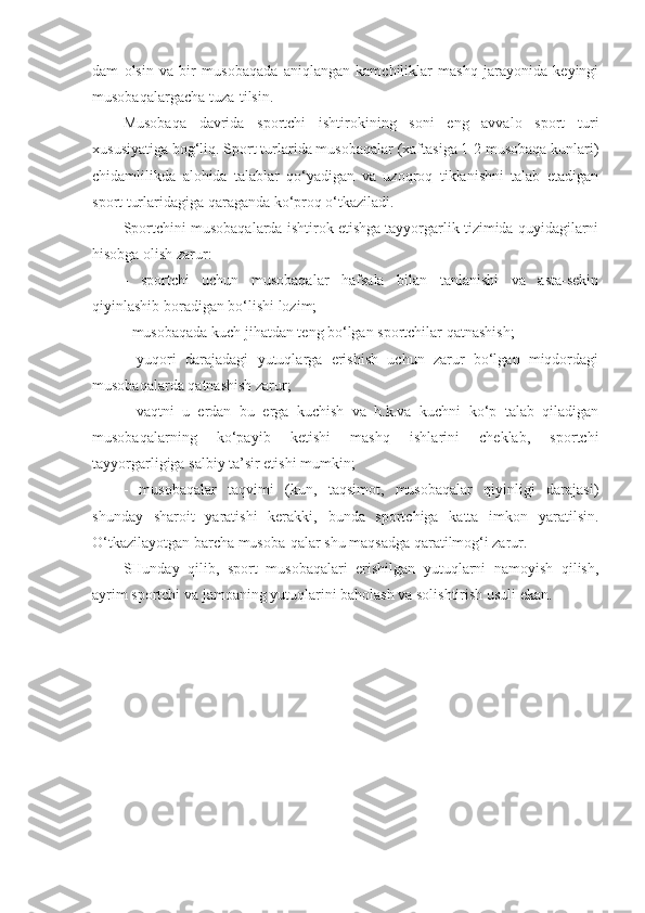 dam   olsin   va   bir   musobaqada   aniqlangan   kamchiliklar   mashq   jarayonida   keyingi
musobaqalargacha tuza-tilsin.
Musobaqa   davrida   sportchi   ishtirokining   soni   eng   avvalo   sport   turi
xususiyatiga bog‘liq. Sport turlarida musobaqalar (xaftasiga 1-2 musobaqa kunlari)
chidamlilikda   alohida   talablar   qo‘yadigan   va   uzoqroq   tiklanishni   talab   etadigan
sport turlaridagiga qaraganda ko‘proq o‘tkaziladi.
Sportchini musobaqalarda ishtirok etishga tayyorgarlik tizimida quyidagilarni
hisobga olish zarur:
-   sportchi   uchun   musobaqalar   hafsala   bilan   tanlanishi   va   asta-sekin
qiyinlashib boradigan bo‘lishi lozim;
- musobaqada kuch jihatdan teng bo‘lgan sportchilar qatnashish;
-   yuqori   darajadagi   yutuqlarga   erishish   uchun   zarur   bo‘lgan   miqdordagi
musobaqalarda qatnashish zarur;
-   vaqtni   u   erdan   bu   erga   kuchish   va   h.k.va   kuchni   ko‘p   talab   qiladigan
musobaqalarning   ko‘payib   ketishi   mashq   ishlarini   cheklab,   sportchi
tayyorgarligiga salbiy ta’sir etishi mumkin;
-   musobaqalar   taqvimi   (kun,   taqsimot,   musobaqalar   qiyinligi   darajasi)
shunday   sharoit   yaratishi   kerakki,   bunda   sportchiga   katta   imkon   yaratilsin.
O‘tkazilayotgan barcha musoba-qalar shu maqsadga qaratilmog‘i zarur.
SHunday   qilib,   sport   musobaqalari   erishilgan   yutuqlarni   namoyish   qilish,
ayrim sportchi va jamoaning yutuqlarini baholash va solishtirish usuli ekan. 