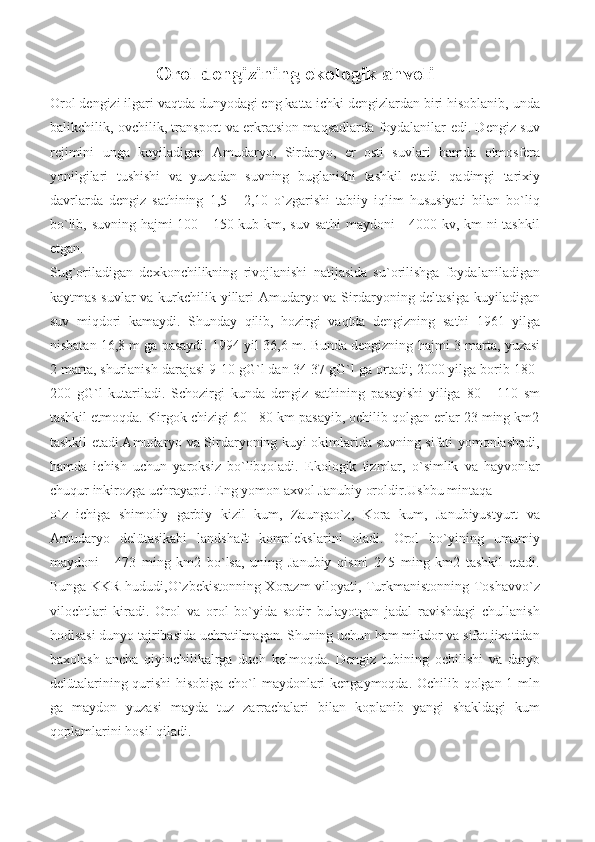 Orol   dengizining   ekologik   ahvoli
Orol dengizi ilgari vaqtda dunyodagi eng katta ichki dengizlardan biri hisoblanib, unda
balikchilik, ovchilik, transport va erkratsion maqsadlarda foydalanilar edi. Dengiz suv
rejimini   unga   kuyiladigan   Amudaryo,   Sirdaryo,   er   osti   suvlari   hamda   otmosfera
yonilgilari   tushishi   va   yuzadan   suvning   buglanishi   tashkil   etadi.   qadimgi   tarixiy
davrlarda   dengiz   sathining   1,5   -   2,10   o`zgarishi   tabiiy   iqlim   hususiyati   bilan   bo`liq
bo`lib, suvning hajmi 100 - 150 kub km, suv sathi  maydoni  - 4000 kv, km ni  tashkil
etgan.
Sug`oriladigan   dexkonchilikning   rivojlanishi   natijasida   su`orilishga   foydalaniladigan
kaytmas suvlar  va kurkchilik yillari Amudaryo va Sirdaryoning deltasiga kuyiladigan
suv   miqdori   kamaydi.   Shunday   qilib,   hozirgi   vaqtda   dengizning   sathi   1961   yilga
nisbatan   16,8   m   ga   pasaydi.   1994   yil   36,6   m.   Bunda   dengizning   hajmi   3   marta,   yuzasi
2 marta, shurlanish darajasi 9-10 gG`l dan 34-37 gG`l ga ortadi; 2000 yilga borib 180-
200   gG`l   kutariladi.   Schozirgi   kunda   dengiz   sathining   pasayishi   yiliga   80   -   110   sm
tashkil etmoqda. Kirgok chizigi 60 - 80 km pasayib, ochilib qolgan erlar 23 ming km2
tashkil etadi.Amudaryo va Sirdaryoning kuyi okimlarida suvning sifati yomonlashadi,
hamda   ichish   uchun   yaroksiz   bo`libqoladi.   Ekologik   tizmlar,   o`simlik   va   hayvonlar
chuqur   inkirozga   uchrayapti.   Eng   yomon   axvol   Janubiy   oroldir.Ushbu   mintaqa
o`z   ichiga   shimoliy   garbiy   kizil   kum,   Zaungao`z,   Kora   kum,   Janubiyustyurt   va
Amudaryo   delütasikabi   landshaft   komplekslarini   oladi.   Orol   bo`yining   umumiy
maydoni   -   473   ming   km2   bo`lsa,   uning   Janubiy   qismi   245   ming   km2   tashkil   etadi.
Bunga KKR hududi,O`zbekistonning Xorazm viloyati, Turkmanistonning Toshavvo`z
vilochtlari   kiradi.   Orol   va   orol   bo`yida   sodir   bulayotgan   jadal   ravishdagi   chullanish
hodisasi dunyo tajribasida uchratilmagan. Shuning uchun ham mikdor va sifat jixatidan
baxolash   ancha   qiyinchilikalrga   duch   kelmoqda.   Dengiz   tubining   ochilishi   va   daryo
delütalarining qurishi  hisobiga cho`l maydonlari kengaymoqda. Ochilib qolgan 1 mln
ga   maydon   yuzasi   mayda   tuz   zarrachalari   bilan   koplanib   yangi   shakldagi   kum
qoplamlarini   hosil   qiladi. 