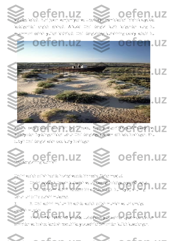 vujudga keladi. Buni jaxon xamjamiyati va Urta Osiyo mamlakatlari "pichok suyakka
kadalganida"   anglab   etishadi.   Afsuski   Orol   dengizi   kurib   kolgandan   sung   bu
muammoni   echish   yullari   kidiriladi.   Orol   dengizining   kurishining   asosiy   sababi   bu
xujalik   extiyojlariga   ishlatilishi   ya'ni   paxta,   bugdoy   sugorilishiga   Amudaryo   va
Sirdaryodan foydalnganliklari uchun Orol dengiziga suv kam etib kela boshlagan. Shu
tufayli   Orol   dengizi   sekin-asta   kuriy   boshlagan
Orol   dengizining   kurinishi
Orolni   saqlab   qolish   haqida   hozirgi   vaqtda   bir   necha fikrlar   mavjud.
1. Orolni   qanday   bulmasin   kutkarish   va   uni   avvalgi   holatiga   qaytarish   zarur.
2. 2.   Orol   dengizini   sathini   barqaror   bir   sathida   saqlab   bulmaydi,   shuning  
uchun uni   to`liq   qurishi   mukarrar.
3. 3.   Orol   sathini   ma'lum   bir   sathda   saqlab   qolish   mumkin   va   uni   amalga  
oshirish mumkin.
4. Birinchi   fikr   1986G`87   yillarda   Uzbekiston   yozuvchilar   uyushmasi   a'zolari
tomiridan   va   boshqa   kardosh   respublika   yozuvchilar   tomonidan   kullab   kuvatlangan. 