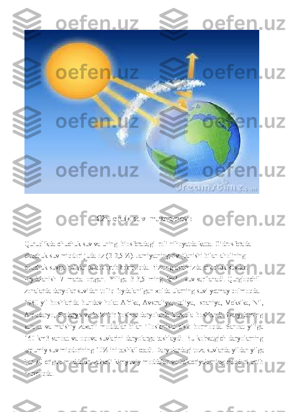 Chuchuk   suv   muammosi:
Quruqlikda   chuchuk   suv   va   uning   biosferadagi   roli   nihoyatda   katta.   Gidrosferada  
chuchuk   suv   miqdori   juda   oz   (2-2,5   %).   Jamiyatning   rivojlanishi   bilan   aholining  
chuchuk   suvga   bo'lgan   talabi   ortib   bormoqda.   Bizning   asrimizda   chuchuk   suvdan  
foydalanish   7   marta   ortgan.   Yiliga   3-3,5   ming   km 3
suv   sarflanadi.   Qurg'oqchil  
zonalarda daryolar suvidan to'liq foydalanilgan xolda ularning suvi yetmay qolmoqda.  
1980   yil   boshlarida   bundav   holat   Afrika,   Avstraliya,   Italiya,   Ispaniya,   Meksika,   Nil,
Amudaryo,   Sirdaryo   va   ba'zi   bir   boshqa   daryolarda   kuzatila   boshlandi.   Daryolarning
sanoat   va   maishiy   zaxarli   moddalar   bilan   ifloslanishi   o'sib   bormoqda.   Sanoat   yiliga
160   km3   sanoat   va   oqova   suvlarini   daryolarga   tashlaydi.   Bu   ko'rsatgich   daryolarning
umumiy   suv   miqdorining   10%   ini   tashkil   etadi. Daryolardagi   toza   suvlarda   yildan   yilga
har   xil   erigan   moddalar,   zaharli   kimyoviy   moddalar   va   bakteriyalarning   miqdori   ortib
bormoqda. 