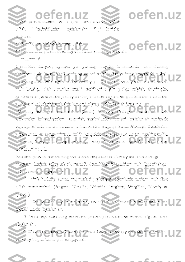 3. Tez   parchalanuvchi   va   beqaror   pestitsidlarni   sintez
qilish.   4.Pestitsidlardan   foydalanishni   iloji   boricha
cheklash.
5. O'simliklarni   biologik   himoya   qilish.
6. Tirik   tabiatdagi   o'simlik   va   hay   von   turlari   sonining   qisqarishi
muammosi.
O'simliklar   dunyosi,   ayniqsa   yer   yuzidagi   hayotni   ta'minlashda   o'rmonlarning
ahamiyati   juda   katta.   Aholi   sonining   ortishi   xo'jalik   faoliyatining   kengayishi   tufayli
tabiatning inson qo'li tegmagan oyi qolmayapti. O'simliklar va hay von turlarini davlat
muhofazasiga   olish   qonunlar   orqali   ovchilikni   to'g"ri   yo'lga   qo'yish,   shuningdek
ko'rikxonalar, zakazniklar, milliy bog'lar, botanika bog'lari va qizil kitoblar o'simliklar
va   hayvonlar   lurlarini   saqlashda   katta rol   o'ynaydi.   Cho'llanish   jarayoni:
Mahalliy   ekologik   muammolar.   (lokal.)   Mahalliy   ekologik   muammolar   turli
korxonalar   faoliyati,yerlarni   sug'orish,   yaylovlardan   noto'gri   foydalanish   natijasida
vujudga kelsada malum hududlar  uchun xosdir. Bugungi kunda Mustaqil  O'zbekiston
yirik   sanoat   va   agrar   mintaqa   bo'lib   kelajakda   dunyoga   yuz   tutgan   mashinasozlik,
energetik,   kimyo,   oziq-ovqat   sanoati,   transport   majmuini   yanada   rivojlantirish
ko'zda   tutilmoqda.
Ishlabchiqaruvchi kuchlarning rivojlanishi respublikada ijtimoiy ekologik holatiga  
muayyan   darajada   salbiy   ta'sir   ko'rsatadi.   Respublikamizda   tabiatni   muhofaza   qilishga  
oid   muammolar quyidagilar:
1. Yirik   hududiy   sanoat   majmualari   joylashgan   rayonlarda   tabiatni   muhofaza
qilish   muammolari.   (Angren,   Olmaliq,   Chirchiq,   Farg'ona,   Marg'ilon,   Navoiy   va
hjkozo.)
2. Orol   va   Orolbo'yi   muammolari,   suv   resurslarini   muhofaza   qilish   va   ulardan
maqbul   tarzda   foydalanish.
3. Tabiatdagi suvlarning sanoat chiqindilari pestitsidlari va mineral o’g'itlar bilan
ifloslanishi.
4. O’simlik va hayvonot dunyosini muhofaza qilish va qayta tiklash muammolari,
va   milliy   bog'lar   tarmog'ini   kengaytirish. 