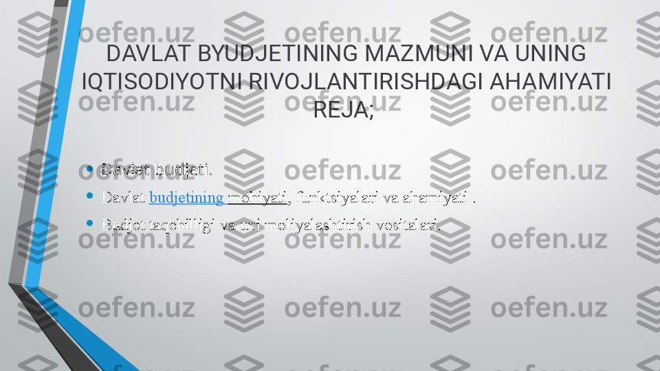 DAVLAT BYUDJETINING MAZMUNI VA UNING 
IQTISODIYOTNI RIVOJLANTIRISHDAGI AHAMIYATI
REJA; 
• Davlat budjeti.
• Davlat  budjetining   mohiyati , funktsiyalari va ahamiyati .
• Budjet taqchilligi va uni moliyalashtirish	 vositalari. 