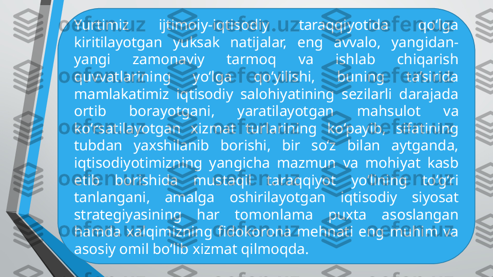 Yurtimiz  ijtimoiy-iqtisodiy  taraqqiyotida  qo‘lga 
kiritilayotgan  yuksak  natijalar,  eng  avvalo,  yangidan-
yangi  zamonaviy  tarmoq  va  ishlab  chiqarish 
quvvatlarining  yo‘lga  qo‘yilishi,  buning  ta’sirida 
mamlakatimiz  iqtisodiy  salohiyatining  sezilarli  darajada 
ortib  borayotgani,  yaratilayotgan  mahsulot  va 
ko‘rsatilayotgan  xizmat  turlarining  ko‘payib,  sifatining 
tubdan  yaxshilanib  borishi,  bir  so‘z  bilan  aytganda, 
iqtisodiyotimizning  yangicha  mazmun  va  mohiyat  kasb 
etib  borishida  mustaqil  taraqqiyot  yo‘lining  to‘g‘ri 
tanlangani,  amalga  oshirilayotgan  iqtisodiy  siyosat 
strategiyasining  har  tomonlama  puxta  asoslangan 
hamda  xalqimizning  fidokorona  mehnati  eng  muhim  va 
asosiy omil bo‘lib xizmat qilmoqda. 