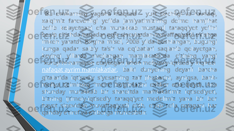   Bu  omillarning  yagona  maqsad  –  yurt  tinchligi  va  ravnaqi, 
xalqimiz  farovonligi  yo‘lida  jamiyatimizning  doimo  hamjihat 
bo‘lib  kelayotgani  o‘ta  murakkab  mustaqil  taraqqiyot  yo‘lini 
bosib o‘tishda naqadar og‘ir  sinovlardan muvaffaqiyatli o‘tishga 
imkon  yaratdi.  Birgina  misol,  2008  yilda  boshlangan,  bugungi 
kunga  qadar  salbiy  ta’sir  va  oqibatlari  saqlanib  qolayotgan, 
keyingi  yillarda  rivojlangan  mamlakatlarda  o‘zining  yangi 
“xuruji”ni namoyon etayotgan jahon moliyaviy-iqtisodiy inqirozi 
nafaqat   ayrim   mamlakatlar ,  balki  dunyoning  deyarli  barcha 
qitalarida  iqtisodiy  siyosatning  zaif  jihatlarini,  ayniqsa,  bank-
moliya  tizimining  “mo‘rt”  bo‘g‘inlarini  oshkor  etib  qo‘ydi.  Ana 
shunday  murakkab  bir  sharoitda  mamlakatimiz  iqtisodiyoti, 
bizning  ijtimoiy-iqtisodiy  taraqqiyot  modelimiz  yana  bir  bor 
hayot  sinovidan  muvaffaqiyatli  o‘tib,  o‘zini  to‘la  oqlagani  har 
qanday e’tirof va e’tiborga munosibdir. 