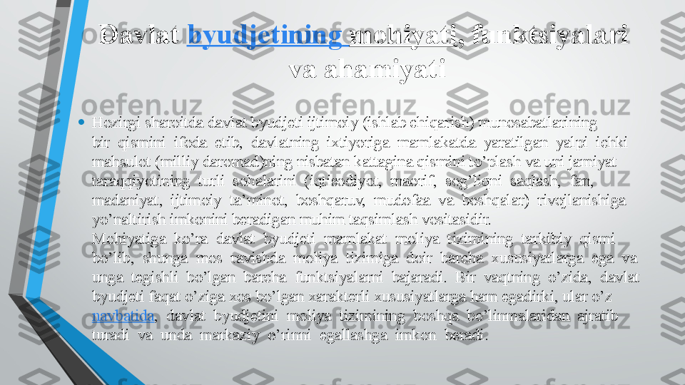 Davlat  byudjetining   mohiyati , funktsiyalari   
va ahamiyati 
• Hozirgi sharoitda davlat byudjeti ijtimoiy (ishlab chiqarish) munosabatlarining 
bir  qismini  ifoda  etib,  davlatning  ixtiyoriga  mamlakatda  yaratilgan  yalpi  ichki 
mahsulot (milliy daromad)ning nisbatan kattagina qismini to’plash va uni jamiyat 
taraqqiyotining  turli  sohalarini  (iqtisodiyot,  maorif,  sog’liqni  saqlash,  fan, 
madaniyat,  ijtimoiy  ta’minot,  boshqaruv,  mudofaa  va  boshqalar)  rivojlanishiga 
yo’naltirish imkonini beradigan muhim taqsimlash vositasidir. 
Mohiyatiga  ko’ra  davlat  byudjeti  mamlakat  moliya  tizimining  tarkibiy  qismi 
bo’lib,  shunga  mos  ravishda  moliya  tizimiga  doir  barcha  xususiyatlarga  ega  va 
unga  tegishli  bo’lgan  barcha  funktsiyalarni  bajaradi.  Bir  vaqtning  o’zida,  davlat 
byudjeti faqat o’ziga xos bo’lgan xarakterli xususiyatlarga ham egadirki, ular o’z 
navbatida ,  davlat  byudjetini  moliya  tizimining  boshqa  bo’linmalaridan  ajratib 
turadi  va  unda  markaziy  o’rinni  egallashga  imkon  beradi.  