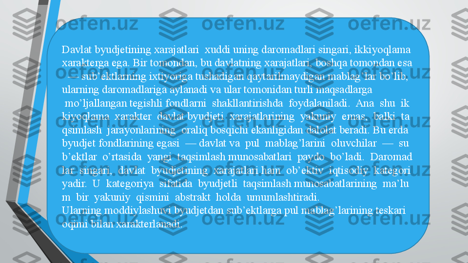 Davlat byudjetining xarajatlari  xuddi uning daromadlari singari, ikkiyoqlama 
xarakterga ega. Bir tomondan, bu davlatning xarajatlari, boshqa tomondan esa
  — sub’ektlarning ixtiyoriga tushadigan qaytarilmaydigan mablag’lar bo’lib, 
ularning daromadlariga aylanadi va ular tomonidan turli maqsadlarga
  mo’ljallangan tegishli fondlarni  shakllantirishda  foydalaniladi.  Ana  shu  ik
kiyoqlama  xarakter  davlat byudjeti  xarajatlarining  yakuniy  emas,  balki  ta
qsimlash  jarayonlarining  oraliq bosqichi ekanligidan dalolat beradi. Bu erda 
byudjet fondlarining egasi  — davlat va  pul  mablag’larini  oluvchilar  —  su
b’ektlar  o’rtasida  yangi  taqsimlash munosabatlari  paydo  bo’ladi.  Daromad
lar  singari,  davlat  byudjetining  xarajatlari ham  ob’ektiv  iqtisodiy  kategori
yadir.  U  kategoriya  sifatida  byudjetli  taqsimlash munosabatlarining  ma’lu
m  bir  yakuniy  qismini  abstrakt  holda  umumlashtiradi. 
Ularning moddiylashuvi byudjetdan sub’ektlarga pul mablag’larining teskari 
oqimi bilan xarakterlanadi.  