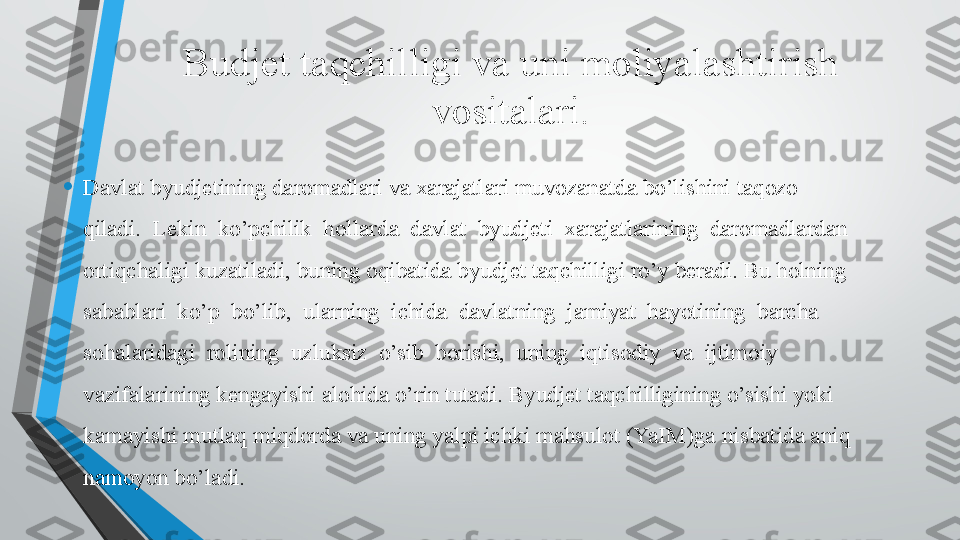 Budjet taqchilligi va uni moliyalashtirish	 
vositalari.
• Davlat byudjetining daromadlari va xarajatlari muvozanatda bo’lishini taqozo 
qiladi.  Lekin  ko’pchilik  hollarda  davlat  byudjeti  xarajatlarining  daromadlardan 
ortiqchaligi kuzatiladi, buning oqibatida byudjet taqchilligi ro’y beradi. Bu holning 
sabablari  ko’p  bo’lib,  ularning  ichida  davlatning  jamiyat  hayotining  barcha 
sohalaridagi  rolining  uzluksiz  o’sib  borishi,  uning  iqtisodiy  va  ijtimoiy 
vazifalarining kengayishi alohida o’rin tutadi. Byudjet taqchilligining o’sishi yoki 
kamayishi mutlaq miqdorda	
 va uning yalpi ichki mahsulot (YaIM)ga	 nisbatida aniq 
namoyon bo’ladi.   