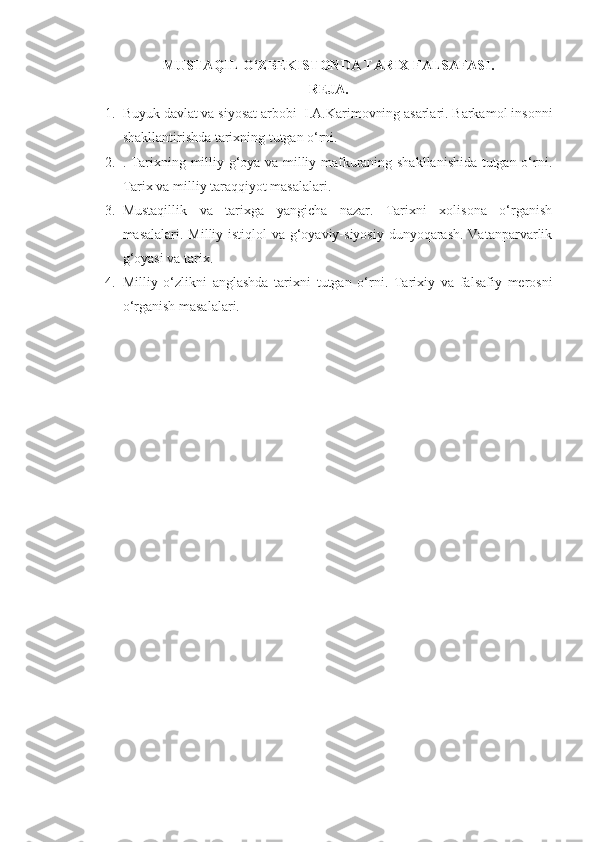 MUSTAQIL O‘ZBEKISTONDA TARIX FALSAFASI.
REJA.
1. Buyuk davlat va siyosat arbobi  I.A.Karimovning asarlari. Barkamol insonni
shakllantirishda tarixning tutgan o‘rni.
2. . Tarixning milliy g‘oya va milliy mafkuraning shakllanishida tutgan o‘rni.
Tarix va milliy taraqqiyot masalalari. 
3. Mustaqillik   va   tarixga   yangicha   nazar.   Tarixni   xolisona   o‘rganish
masalalari. Milliy istiqlol  va g‘oyaviy-siyosiy dunyoqarash.  Vatanparvarlik
g‘oyasi va tarix. 
4. Milliy   o‘zlikni   anglashda   tarixni   tutgan   o‘rni.   Tarixiy   va   falsafiy   merosni
o‘rganish masalalari.  