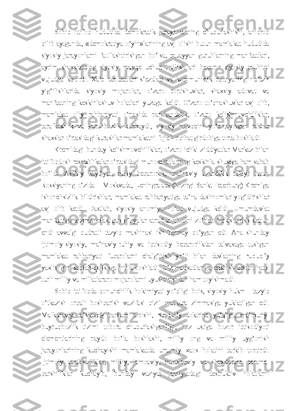 Sobiq   ittifoq   hududida   demokratik   jarayonlarning   chuqurlashishi,   aniqroq
qilib   aytganda,   «demokratiya   o‘yin»larining   avj   olishi   butun   mamlakat   hududida
siyosiy   jarayonlarni   faollashtirishgan   bo‘lsa,   muayyan   guruhlarning   manfaatlari,
ayrim   shaxslarning   siyosiy   mavqe   uchun   intilish-lari   beqaror   siyosiy   muhitni
vujudga   keltirdi.   Xalq   deputatlari   s’ezdlari   va   kommunistik   partiyaning   nufuzli
yig‘ilishlarida   siyosiy   mojarolar,   o‘zaro   tortishuvlar,   shaxsiy   adovat   va
manfaatning   keskinlashuv   holatlari   yuzaga   keldi.   O‘zaro   to‘qnashuvlar   avj   olib,
mam lakat   oliy   rahbariyati   o‘rtasida   parokandalik,   o‘zaro   kelishmovchiliklar,
tarafkashlik   va   guruhbozlik   kuchaydi,   siyosiy   mavqeini   yo‘qotayotgan   rahbar
shaxslar o‘rtasi dagi kurashlar mamlakatni fojiali oqibat girdobiga torta boshladi.
Kremldagi   bunday   kelishmovchiliklar,   o‘zaro   ichki   ziddiyatlar   Markaz   bilan
ittifoqdosh respublikalar o‘rtasidagi munosabatlarning keskinla-shuviga ham sabab
bo‘ldi.   Asabiy   kayfiyat,   ruhiy   beqarorlik,   ma’naviy   ozurdalik   tufayli   hatto
Rossiyaning  o‘zida  –  Moskvada,  Leningradda  (hozirgi  Sankt-Peterburg)  Kremlga
ishonchsizlik   bildirishlar,   mamlakat   rahbariyatiga   ta’na-dashnomlar   yog‘dirishlar
avj   olib   ketdi.   Dastlab,   siyosiy   ano miya   holati   vujudga   keldi.   Umumdavlat
manfaatiga   xiz mat   qiladigan   g‘oyalar   atrofida   aholini   zo‘rlab   birlashtirish   uchun
endi   avvalgi   qudratli   tazyiq   mashinasi   ish   bermay   qo‘ygan   edi.   Ana   shunday
ijtimoiy-siyosiy,   ma’naviy-ruhiy   va   iqtisodiy   beqarorlikdan   talvasaga   tushgan
mamlakat   rahbariyati   fuqarolarni   chalg‘itish   yo‘li   bilan   davlatning   hududiy
yaxlitligini saqlab qolishga intila boshladi. O‘ z maqsadlariga erishish uchun   h atto
turli milliy va millatlararo mojarolarni uyushtirishdan  h am toyishmadi.
Sobiq   ittifoqda   qonunchilik   hokimiyati   y o‘q ligi   bois,   siyosiy   hukm   -   tazyiq
o‘ tkazish   orqali   boshqarish   vazifasi   q izil   mafkura   zimmasiga   yuklatilgan   edi.
Mafkuraviy   ta’sirning   bar h am   topishi,   huquqiy   doktrina   y o‘ql igi,   ma’muriy-
buyruqbozlik   tizimi   tobora   chuqurlashganligi,   boz   ustiga   bozor   iqtisodiyoti
elementlarining   paydo   b o‘ la   boshlashi,   milliy   ong   va   milliy   uyg‘onish
jarayonlarining   kuchayishi   mamlakatda   umumiy   xaos   holatini   tarkib   toptirdi.
Ijtimoiy   tartibsizliklar,   milliy,   jamoaviy,   mintaqaviy   va   shaxslararo   q arama-
qa rshiliklar   kuchayib,   bunday   vaziyat   jamiyatdagi   de struktiv   holatlarni 