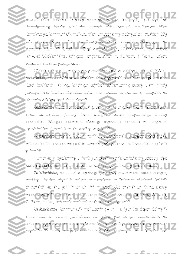 chuqurlashtira   boshladi.   Siyosiy   ano miya   doiralari   kengayib,   iqtisodiyot   va
ijtimoiyotning   barcha   sohalarini   q amrab   oldi.   Natijada   totalitarizm   bilan
demokratiya, kommunistik mafkura bilan umumin soniy qadriyatlar o‘rtasida jiddiy
to‘qnashuvlar   sodir   bo‘ldi.   Bu   Gruziyada   Tbilisi   voqealari,   Ozarboyjon   va
Armanistonda Tog‘li   Qorabog‘ ,   Qi r g‘ izistonda   O‘ sh,   O‘ zbekistonda   esa   «paxta
ishi»,   «O‘zbeklar   ishi»,   s o‘ ngro q   Far g‘ ona,   Andijon,   Guliston,   B o‘ ka   va   Parkent
voqealari shaklida yuzaga keldi.
O‘zbekistondagi ijtimoiy-siyosiy muhit ta hl ikali va zid d iyatli tu s  oldi. YA’ni:
bir i nchidan,  «paxta ishi» va «O‘zbeklar ishi» degan ayblovlar bilan yangi  q ata g‘ on
dav ri   boshlandi.   K o‘ zga   k o‘ ringan   tajribali   ra h barlarning   asosiy   q ismi   jinoiy
javobgarlikka   tortildi.   Oqibatda   butun   mamlakatda   parokandalik,   loqaydlik   va
ishonchsizlik kayfiyati chuqurlashdi.
Ikkinchidan,   Fap6 demokratiyasiga  taqlid   qil ib, unga k o‘ r-k o‘ rona ergashgan
soxta   demokratlar   ijtimoiy   fikrni   chal g‘ itib   xal q ni   maydonlarga   chorlay
boshladilar.   Minglab   odamlarni   o‘ zlariga   ergashtirib   norozilik   mi-   tinglarini
uyushtirdilar. Fuqarolik urushi xavfi yuzaga keldi.
Uchinchidan,   respublikada   norozilikni   kuchaytirish,   odamlarni   chal g‘it ish,
millatni bo‘lib tashlash maqsadida tumanlar, viloyatlar va turli vazirliklar   qo‘ shib
yuborildi.
Tuman va viloyatlarning  qo‘ shib yuborilishi mamlakat iqtisodiy taraqqiyotiga
keskin zarba berish bilan birga odamlar kayfiyatiga  h am salbiy ta’sir ko‘rsatdi.
T o‘ rtinch i dan,   aholi   ti g‘ iz   joylashgan,   ijtimoiy   muammolar   keskin - lashgan,
moddiy   jihatdan   q iynalib   q ol ga n   mintaqalarda   millatlararo   nizolarni   keltirib
chi q arishdi   va   shu   y o‘ l   bilan   aholini   mustaqillikka   erishishdan   iborat   asosiy
maqsad   va   yo‘nalishlardan   chal g‘ itishga   intildilar.   Natijada   Far g‘ ona,   Andijon,
Guliston, B o‘ ka, Parkentda  qo nli to‘qnashuvlar vujudga keldi.
Beshinch id an,   kommunistik   mafkuraning   «din   –   af’yundir»   degan   da h riylik
shiori   odamlar   qalbini   jaro h atladi.   Jamiyatda   yuz   bergan   parokandalik   va
tartibsizlik   paytida islom dinidan  o‘ z manfaati y o‘ lida foydalanu v chi aqidaparastlar
paydo   bo‘lib,   d iniy   partiyalar   atrofida   birlashib,   hokimiyat   uchun   kurashni   avj 