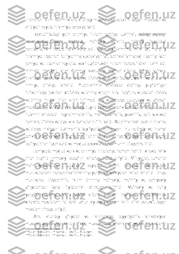 oldirdilar. Islom Karimov ana shunday muammolar   q alashib ketgan murakkab va
zildiyatli paytda hokimiyat tepasiga keldi.
Respublikadagi   yalpi   anomiya   holatini   tartibga   tu sh irish,   axloqiy- m eyoriy
muvozanatnn   qaror   topt i r i sh,   ma’naviy   b o‘ shli q ,   ijtimoiy   hayotdagi
parokandalikni   bartaraf   etish   zarur   edi.   Ma’muriy   tizimning   b o‘ shligi,   mahalliy
hokimiyat organlari faoliyatining sustlashganligi, tartibsizlikning avj olganligi kabi
jamiyat   va   odamlar   hayotida   xavf   tu g‘ diruvchi   holatni   bartaraf   etish   lozim   edi.
Birinchi   Prezident   Islom   Karimov   Respublika   ra g‘ bari   sifatida   faoliyat   ko‘rsata
boshlagan   dastlabki   kunla-   ridano q   O‘zbek   xalqi   manfaatlari,   sha’ni   va   g‘ ururini
himoya   qilishga   kirishdi.   Yurtboshimiz   O‘zbeklar   sha’niga   yo g‘ dirilgan
b o‘ xtonlarga   javoban:   «O‘zbek   xalqining   vijdoni   pok.   Far g‘ ona   voqealari   o‘zbek
xalqining   irodasi   bilan   sodir   bo‘lmadi.   Bu   voqealarga   tuturu q siz   va   g‘ ara z li
maqsaddarni   k o‘ zlab,   kim   qanday   bu yoq   bermasin,   tarix   albatta   o‘ zining   adolatli
hukmini   chiqaradi.   Baynalminalchilik,   me h mond o‘ stlik,   yaxshilik,   qalb   saxovati
h amisha O‘zbek xalqiga xos fazilatlar bo‘lib keldi. Xalqimiz hech qachon boshqa
xal ql arga   nisbatan   dushmanlik   kayfiyatida   b o‘ lmagan.   Bu   qa dimiy   va   hozirgi
tariximizdan olingan k o‘ pgina misollar bilan isbot qilingan» 2
, degan nu q tai nazarni
qat’iyat bilan ilgari surdi va mavjud tasav vurlar mazmunini o‘zgartira bildi.
Jamiyatda   mavjud   xaos   va   anomiya   holatlariga   barham   berildi.   «Paxta   ishi»
bilan   bog‘liq   ommaviy   q ata g‘ on   ishlariga   nuqta   qo‘ yildi.   Viloyatlar,   tumanlar
ma’muriy-iqtisodiy   hududlari   qaytadan   k o‘ rib   chiqildi.   Millatlararo
munosabatlarni   barqarorlashtirishning   yangi   konsepsiyalari   ishlab   chiqildi.   Dinga
munosabat   o‘zgartirilib,   islom   dinining   ma’naviy,   ma’rifiy   va   tarbiyaviy
g‘oyalaridan   keng   foydalanish   choralari   k o‘ rildi.   Ma’naviy   va   ruhiy
yangilanishlarning   amaliy   yakuni   sifatida   birinchi   Prezident   Islom   Karimov
«Barcha   masalalarni   h al   etish   uchun   siyosiy   sistemani   isloh   qilish   zarur» 3
,   degan
masalani o‘rtaga  qo‘ ydi.
Ana   shunday   g‘oyalar   va   islo h otlarga   tayyorgarlik   kon sepsiyasi
mustamlakachilikdan   ozod   bo‘lish,   mustaqillikka   erishish   g‘oyalari   bilan   ulanib
2
 “Совет Ўзбекистони” газетаси. 1989 йил 20 август.
3
  “Совет Ўзбекистони” газетаси. 1989 йил 20 август. 