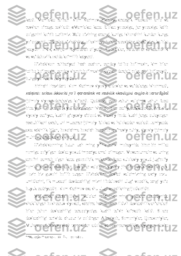 ketdi.   Mamlakat   rahbari   Islom   Karimov   o‘ zining   strategik   maqsadini   aniq   va
ravshan   o‘ rtaga   tashladi:   «Mamlakat   katta   falokat   yo q asiga,   jar   yo q asiga   kelib
q olganini   k o‘ rib   turibmiz.   Xalq   o‘ zi ning  ertangi   kuniga   ishonchini   kundan-kunga
y o‘q otyapti.   Odamlar   o‘ zlarining,   oilasining,   bola-cha q asining   tinchligiga   kafolat
istaydi. T o‘ kis, xotirjam   hayo t talab   q ilyapti. Bu istaklar, bu talablar safsatabozlik
va va’dabozlik ostida k o‘ milib ketyapti.
O‘zbekiston   rahbariyati   he ch   qachon,   qanday   ittifoq   b o‘ lmasin,   kim   bilan
ittifoq b o‘ lmasin, qanday sharoit b o‘ lmasin, ikkinchi darajali rolga rozi bo‘lmaydi,
bun ga y o‘ l  h am  qo‘ ymaydi» 4
.
Birinchi   Prezident   Islom   Karimov  siyosiy   aldovlar   va  va’dalarga   ishonmadi,
xalqimiz   uchun   ikkinchi   y o‘ l   qa ramlmk   va   mutelik   ekanligini   anglash   zarur ligini
ijtimoiy   siyo sat   darajasiga   k o‘ tardi.   Q addi   va   q albi   zabun   xa lq imiz   uchun   faqat
bitta y o‘ l  –  mustaqillik y o‘ li bor, degan ishonch bilan qat’iy harakat qildi, Ana shu
siyosiy   qat’iyat,   kuch li   g‘oyaviy   e’tiqod   va   shaxsiy   iroda   kuchi   jarga   q ula yo tgan
respublikani asrab, uni mu qa rrar ijtimoiy falokat va halokatdan sa ql adi. Jamiyatda
asta-sekinlik   bilan,   bos q ichma-bosqich   barqaror   ma’naviy-ruhiy,   siyosiy-ijtimoiy
muhit vujudga kela boshladi.
O‘zbekistonning   butun   uch   ming   yillik   tarixi   mobay nida   biror-bir   millat
nomiga qo‘yilgan davlat yoxud im periya amal qilmagan. Movarounnahr va uning
atrofini   qamrab   olgan   katta   geopolitik   makonda   faqat   sulolaviy   yoxud   jug‘rofiy
nomlanishlarda   saltanatlar,   davlatlar   xalqlarni   siyosiy   jihatdan   uyushtirib   kelgan.
Hozir   biz   guvohi   bo‘lib   turgan   O‘zbekiston   davlati   xalqimizning   asriy   orzu-
umidlarini,   ilk   mustaqil   davdatchiligi-mizni   ifodalovchi   ulug‘   voqelik,   tengi   yo‘q
buyuk qadriyatdir. Islom Karimov esa shu ulug‘ voqelikning ijodkoridir.
Ma’lumki,   O‘rta   Osiyo   xalqlari   o‘zining   ming   yilliklar   mobaynida
shakllangan boshqaruv siyosati, serqirra hamda teran ildizli davlatchilik an’analari
bi lan   jahon   davlatchiligi   taraqqiyotiga   kuchli   ta’sir   ko‘rsatib   keldi.   SHarq
davlatchiligi   tarixida   chuqur   iz   qoldirgan   Afrosiyob,   Somoniylar,   Qoraxoniylar,
Muhammad   Xorazmshoh   tomonidan   adolat   va   insonparvarlikka   tayangan   davlat
4
 “Халқ сўзи” газетаси. 1991 йил 1 сентябрь. 