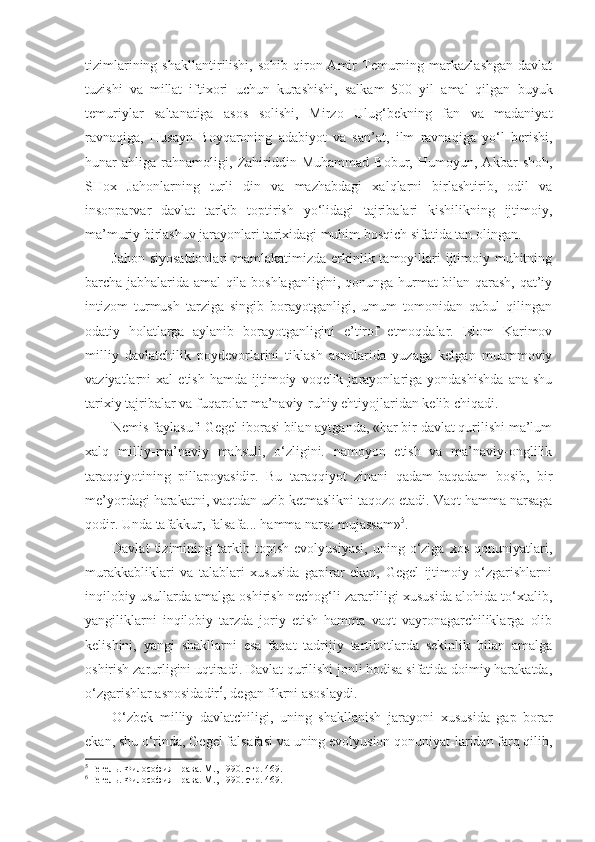 tizimlarining   shakllantirilishi,   sohib-qiron  Amir   Temurning   markazlashgan   davlat
tuzishi   va   millat   iftixori   uchun   kurashishi,   salkam   500   yil   amal   qilgan   buyuk
temuriylar   saltanatiga   asos   solishi,   Mirzo   Ulug‘bekning   fan   va   madaniyat
ravnaqiga,   Husayn   Boyqaroning   adabiyot   va   san’at,   ilm   ravnaqiga   yo‘l   berishi,
hunar   ahliga   rahnamoligi,   Zahiriddin   Muhammad   Bobur,   Humoyun,   Akbar   shoh,
SHox   Jahonlarning   turli   din   va   mazhabdagi   xalqlarni   birlashtirib,   odil   va
insonparvar   davlat   tarkib   toptirish   yo‘lidagi   tajribalari   kishilikning   ijtimoiy,
ma’muriy birlashuv jarayonlari tarixidagi muhim bosqich sifatida tan olingan.
Jahon siyosatdonlari  mamlakatimizda erkinlik tamoyillari  ijtimoiy muhitning
barcha jabhalarida amal qila boshlaganligini, qonunga hurmat bilan qarash, qat’iy
intizom   turmush   tarziga   singib   borayotganligi,   umum   tomonidan   qabul   qilingan
odatiy   holatlarga   aylanib   borayotganligini   e’tirof   etmoqdalar.   Islom   Karimov
milliy   davlatchilik   poydevorlarini   tiklash   asnolarida   yuzaga   kelgan   muammoviy
vaziyatlarni   xal   etish   hamda   ijtimoiy   voqelik  jarayonlariga   yondashishda   ana   shu
ta rixiy tajribalar va fuqarolar ma’naviy-ruhiy ehtiyojlaridan kelib chiqadi.
Nemis faylasufi Gegel iborasi bilan aytganda, «har bir davlat qurilishi ma’lum
xalq   milliy-ma’naviy   mahsuli,   o‘zligini.   namoyon   etish   va   ma’naviy-onglilik
taraqqiyotining   pillapoyasidir.   Bu   taraqqiyot   zinani   qadam-baqadam   bosib,   bir
me’yordagi harakatni, vaqtdan uzib ketmaslikni taqozo etadi. Vaqt hamma narsaga
qodir. Unda tafakkur, falsafa... hamma narsa mujassam» 5
.
Davlat   tizimining   tarkib   topish   evolyusiyasi,   uning   o‘ziga   xos   qonuniyatlari,
murakkabliklari   va   talablari   xususida   gapirar   ekan,   Gegel   ijtimoiy   o‘zgarishlarni
inqilobiy usullarda amalga oshirish nechog‘li zararliligi xususida alohida to‘xtalib,
yangiliklarni   inqilobiy   tarzda   joriy   etish   hamma   vaqt   vayronagarchiliklarga   olib
kelishini,   yangi   shakllarni   esa   faqat   tadrijiy   tartibotlarda   sekinlik   bilan   amalga
oshirish zarurligini uqtiradi. Davlat qurilishi jonli hodisa sifatida doimiy harakatda,
o‘zgarishlar asnosidadir 6
, degan fikrni asoslaydi.
O‘zbek   milliy   davlatchiligi,   uning   shakllanish   jarayo ni   xususida   gap   borar
ekan, shu o‘rinda, Gegel falsafa si va uning evolyusion qonuniyat-laridan farq qilib,
5
  Гегель. Философия права. М., 1990. стр. 469.
6
  Гегель. Философия права. М., 1990. стр. 469. 