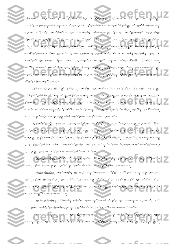 Birinchi   Prezident   Islom   Karimov   ishlab   chiqqan   davlat   qurili shi   va   amaliyotiga
doir konsepsiyaning yangi davr shart- sharoitlarini puxta hisobga oluvchi mantiqiy
tizim   si fatida   muhimligi   va   ijtimoiy   qimmatiga   ko‘ra   mukam mal   nazariya
ekanligiga   amin   bo‘lish   mumkin.   Gegel   ta’limotida   urg‘u   berilmagan   bir   muhim
jihat   –   mahalliy   shart-sharoitlar,   milliy   ruh,   mintaqadagi   ijtimoiy-tarixiy
tajribalarning o‘rni va roli Islom Karimov asarlarida chuqur ilmiy-nazariy asoslab
beriladi   va   ama-   liyot   orqali   sinovdan   muvaffaqiyatli   o‘tkaziladi.   Darhaqiqat,
milliy mentalitet o‘ziga xosligiga, dunyoqarash, an’analar va ehtiyojlar mantig‘iga
asoslanmagan   g‘ar   qanday   davlat   tizimi   uzoq   yashay   olmaganligi   tarixiy   taj-
ribalardan ma’lumdir.
Jahon   davlatchiligi   tarixi   ijtimoiy   tuzumning   bir   holatdan   ikkinchi   holatga
o‘tishi kabi inqilobiy o‘zgarishlar jarayonini ko‘p ko‘rgan. Ana shunday murakkab
sha roitda   turli   davlatlar   turlicha   yo‘l   tutishgan.   Biroq,   taj riba   shuni   ko‘rsatadiki,
tub burilishlar paytida kuchli ijro hokimiyatini vujudga keltirish, qat’iy tartibotlar,
huquqiy boshqaruv tizginini mahkam tutish o‘ta  zarurdir. 
Mamlakatda   qonun   ustuvorligiga   erishish,   butun   boshqaruv   tizimida   ijro
intizomi   mavqeini   oshirish,   qonun ga   bo‘ysunib   yashashni   aholining   turmush
tarziga   aylantirish   demokratik   davlatning   sifat   ko‘rinishi,   fuqaro lik   jamiyatining
xususiyatlaridir.   Biroq   mamlakatda   ana   shunday   holatni   barqaror   ta’minlashning
Uo‘ziga xos murakkab tomonlari bor. Bular:
-   birinchidan,   aholi   dunyoqarashi,   huquqiy ,   siyosiy   va   iqtisodiy   bilimlar
darajasini doimiy va   izchil   yuksaltirish bilan bog‘liq muammolar;
-   ikkinchidan,   ma’naviy   va   axloqiy   barkamollikka   intilishni   hayotiy   zarurat
darajasiga   chiqarish,   xhar   bir   fuqaroning   o‘zini   o‘zi   boshqarishi   va   o‘zini   o‘zi
nazoratga   olishi   kabi   murakkab,   vaqt   talab   etadigan   ma’naviy-   ruhiy   o‘zgarishlar
bilan bog‘liq muammolar;
-   uchinchidan,   ijtimoiy   adolat   tamoyillarini   davlat   va   jamiyat   tizimida   hal
qiluvchi qoidalar darajasiga yuksaltirish bilan bog‘liq muammolardir.
Inson   ruhiyati,   ongi   va   dunyoqarashida   jiddiy   tadri jiy   o‘zgarishlar   yuz
berayotgan,   vaqt   va   sabr   talab   etadi gan   murakkab   jarayonlar   amalga   oshayotgan, 