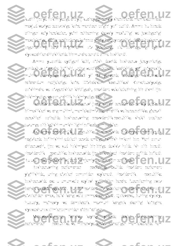 kuchli ijroiya hokimiyatiga ehtiyoj kuchaygan tarixiy sharoitlarda mamlakatimieda
mavjud   vaziyat   taqozosiga   ko‘ra   mantiqan   to‘g‘ri   yo‘l   tutildi.   Ammo   bu   borada
qilingan   sa’y-harakatlar,   ya’ni   rahbarning   shaxsiy   mas’ulligi   va   javobgarligi
masalalariga, qat’iy tartibotlarga ko‘proq ypg‘y berilayotganligi, davlat boshqaruv
organlarining   ba’zi   bo‘g‘inlarini   o‘z   vakolatiga   ola   boshlaganligi   ayrim
siyosatchilar chiqishlarida bir muncha tanqid qilina boshlandi.
Ammo   yuqorida   aytilgani   kabi,   o‘tish   davrida   boshqaruv   jarayonlariga
yondashuv   o‘zgacha   bo‘lishi,   uning   xaotik   holatlarda   kechishiga   yo‘l   qo‘ymaslik
muhim   ahamiyatga   egadir.   2002   yil   27   yanvarda   o‘tkazilgan   umumxalq
referendum   natijalariga   ko‘ra   O‘zbekiston   Respublikasi   Konstitutsiyasiga
qo‘shimcha   va   o‘zgartishlar   kiritilgach,   prezident   vakolatlarining   bir   qismi   ijro
hokimiyatiga va qonunchilik hokimiyatiga berildi.
Parlamentar-respublika   boshqaruvi   joriy   etilishi   tarafdorlari   tarixiy   tajribani
bilmasliklari va eng muhimi, mamlakatimizdagi tinchlik va barqarorlikka g‘arazli
qarashlari   oqibatida   boshqaruvning   prezvdentlik-respublika   shakli   totalitar
tuzumga olib kelishi mumkin-ligini ro‘kach qilmoqdalar.
Aslida   esa   prezidentlik   –   respublika   boshqaruvida   hokimiyatni   demokratik
negizlarda   bo‘linishini   adolatli   tarzda   amalga   oshirish   imkoni   bor.   Yani   qonun
chiqaruvchi,   ijro   va   sud   hokimiyati   bir-biriga   daxlsiz   holda   ish   olib   boradi.
Prezidentlik   –   respublika   boshqaruvida   ijro   hokimiyati   Prezident   qo‘ lida   bo‘ladi.
Bu usul imko niyatlarini xalqaro hamjamiyat allaqachon tan olgan.
Boshqaruvning   parlamentar   –   respublika   usulida   Prezident   parlament
yi g‘i lishida,   uning   a’zolari   tomoni dan   saylanadi.   Prezidentlik   –   respublika
boshqaruvida   esa   u   umumxalq   saylovi   y o‘ li   bilan   barcha   fuqarolarning   ovoz
berishi   asosida   saylanadi.   Bunda   Prezident   o‘ z   vakolatini   parlamentning   sano ql i
a’zolaridan   emas,   balki   keng   xalq   ommasidan   ola d i.   Q olaversa,   buning   siyosiy,
huquqiy,   ma’naviy   va   demokratik   mazmuni   kengrok   ekan ligi   k o‘ pgina
siyosatshunos olimlar tomonidan e’tirof etilgan.
Mutaxassislarning   fikricha,   keyingi   yillarda   dav lat   boshqaruvining
parlamentar   —   respublika   va   monarxiya   shakli   o‘ rnatilgan   mamlakatlarda   h am 