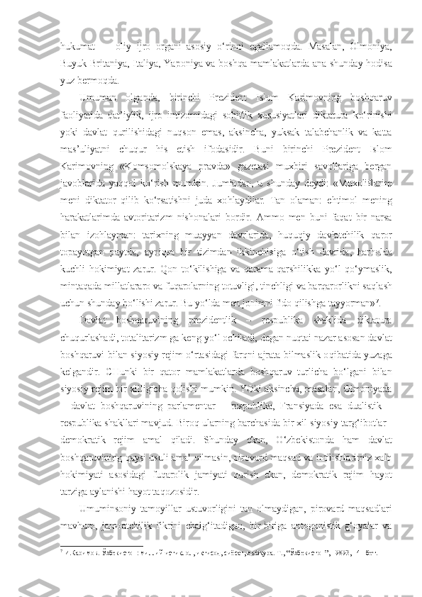 hukumat   —   oliy   ijro   organi   asosiy   o‘ rinni   egallamoqda.   Masalan,   Olmoniya,
Buyuk Britaniya, Italiya, Yaponiya va boshqa mam lakatlarda ana shunday hodisa
yuz bermoqda.
Umuman   olganda,   birinchi   Prezident   Islom   Karimovning   boshqaruv
faoliyatida   qat’iylik,   ijro   intizomidagi   sobitlik   xususiyatlari   diktatura   k o‘ rinishi
yoki   davlat   q urilishidagi   nu q son   emas,   aksincha,   yuksak   talabchanlik   va   katta
mas’uliyatni   chuqur   h is   etish   ifodasidir.   Buni   birinchi   Prezident   Islom
Karimovning   «Komsomolskaya   pravda»   gazetasi   muxbiri   savollariga   bergan
javoblarida   ya qq ol   k o‘ rish   mumkin.   Jumladan,   u   shunday   deydi:   «Muxoliflarim
meni   diktator   q ilib   ko‘rsatishni   juda   xo hl aydilar.   Tan   olaman:   e ht imol   mening
h arakatlarimda   avtoritarizm   nisho nal ari   bordir.   Ammo   men   buni   faqat   bir   narsa
bilan   izo h layman:   tarixning   muayyan   davrlarida,   huquqiy   davlatchilik   qa ror
to p ayotgan   paytda,   ayni q sa   bir   tizimdan   ikkinchisiga   o‘ tish   davrida,   h ar h olda
kuchli   h okimiyat   zarur.   Q on   t o‘ k ili shiga   va   q arama-qarshilikka   y o‘ l   qo‘ ymaslik,
mintaqada millatlararo va fuqarolarning totuvligi, tinchligi va barqarorlikni sa ql ash
uchun shunday bo‘lishi zarur. Bu y o‘ lda men jonimni fido qilishga tayyorman» 7
.
Davlat   boshqaruvining   prezidentlik   –   respublika   shaklida   diktatura
chuqurlashadi, totalitarizm ga keng y o‘ l ochiladi, degan nu qt ai nazar asosan davlat
boshqaruvi bilan siyosiy rejim o‘rtasidagi farqni ajrata bilmaslik o q ibatida yuzaga
kelgandir.   CHunki   bir   qator   mamlakatlarda   bosh q aruv   turlicha   bo‘lgani   bilan
siyosiy rejim bir xilligicha   q olishi mumkin. YOki aksincha, masalan, Olmoniyada
–   davlat   boshqaruvining   parlament a r   –   respublika,   Fransiyada   esa   dualistik   –
respublika shakllari mavjud. Biroq ularning barchasida bir xil siyosiy tar g‘ ibotlar  -
demo k ratik   rejim   amal   q iladi.   Shunday   ekan,   O‘zbekistonda   h am   davlat
boshqaruvining qaysi usuli amal   q ilmasin, pirovard maqsad va intilishlarimiz xalq
h okimiyati   asosidagi   fuqarolik   jamiyati   q urish   ekan,   demokratik   rejim   h ayot
tarziga aylanishi  h ayot ta q ozosidir.
Umuminsoniy   tamoyillar   ustuvorligini   tan   olmaydigan,   pirovard   maqsadlari
mav h um,   jamoatchilik   fikrini   chal g‘ itadigan,   bir-biriga   antogonistik   g‘oyalar   va
7
 И.Каримов. Ўзбекистон: миллий истиқлол, иқтисод, сиёсат, мафкура. Т., “Ўзбекистон”, 19893, 141-бет. 