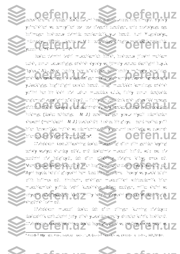 q arashlar amal qiladigan davlat tuzumi  h ech qachon uzo qq a bora olmaydi. Siyosiy
y o‘ nalishlari   va   tamoyillari   tez-   tez   o‘ zgarib   turadigan,   aniq   pozitsiyaga   ega
bo‘lmagan   bosh q aruv   tizimida   parokandalik   yuz   beradi.   Buni   Yugoslaviya,
Indoneziya, Filippin, Ukraina va MD H   tarkibidagi k o‘ pgina mamlakatlar misolida
ya qq ol k o‘ rishimiz mumkin.
Davlat   tizimini   izchil   mustahkamlab   borish,   boshqaruv   jilovini   ma h kam
tutish,   qonun   ustuvorligiga   eri shish   siyosiy   va   ijtimoiy   zarurat   ekanligini   buyuk
faylasuf   Abu   Nasr   Forobiy   h am   ta’kidlagan   edi.   Forobiy   ma’naviy   kamolotga
erishish shaxslarning  o‘ z- o‘ ziga bo‘lgan mas’ulligi, insoniy intizomining necho g‘ li
yuksakligiga   bog‘liqligini   asoslab   beradi.   Ulu g‘   mutafakkir   kamo lotga   erishish
y o‘ lini   h ar   bir   kishi   o‘ zi   uchun   mu q addas   suluk,   ilo h iy   qonun   darajasida
anglamo g‘ i zarurligini ta’kidlaydi. U ilohiy qonunni idrok etish uchun ikki narsaga
e’tibor   berishni   tavsiya   qiladi:   «Birinchisi,   sa’y-harakati,   h unari   va   maqsadlari
hokimga   (davlat   ra h bariga   -   N.   J.)   qarshi   bo‘lgan   yovuz   niyatli   odamlardan
shaxarni   (mamlakatni   -   N. J.)   tozalashdir.   Boshqa   bir   g‘oya   –   pand-nasi h at   yo‘li
bilan farovonlikka  intilish  va odamlarning  ilohiy  qonunni  osonlikcha  va  quvonch
bilan qabul qilishlarini ta’minlashdir» 8
.
O‘zbekiston Respublikasining davlat mustaqilligi e’lon qilin - ganidan keyingi
tarixiy   vaziyat   shunday   ediki,   endi   davlatimiz   mustaqil   b o‘l di,   xalq   esa   o‘ z
ta q dirini   o‘ zi   belgilaydi,   deb   e’lon   qilishning   o‘ zigina   kifoya   emas   edi.
Mamlakatda davlat mustaqilligi bilan bog‘liq qonunlar tizimini yaratish zarur edi.
Ayni paytda isti ql ol g‘oyasini   h am faqat bir tomonlama -   h avoyi va yuzaki tal q in
qilib   b o‘ lmas   edi.   Binobarin,   erishilgan   mustaqillikni   sobit q adamlik   bilan
mustahkamlash   yo‘lida   izchil   kurashishga   da’vat   etadigan,   millat   sha’ni   va
oriyatini   qo‘ z g‘ gatadigan   kuchli   milliy   isti ql ol   g‘oyasini   yaratish   va   xalq   ongiga
singdirish lozim edi.
O‘zbekiston   mustaqil   davlat   deb   e’lon   qilingan   kunning   o‘ zidayo q
davlatchilik   atributlarini   joriy   qilish   yuzasidan   amaliy   choralar   k o‘ rila   boshlandi.
O‘zbekiston   Respublikasining   Davlat   bayro g‘ i,   gerbi   va   mad h iyasining   matni   va
8
 Форобий Абу Наср. Фозил одамлар шаҳри. Т., А.Қодирий номидаги халқ мероси нашриёти, 1993, 37-бет. 