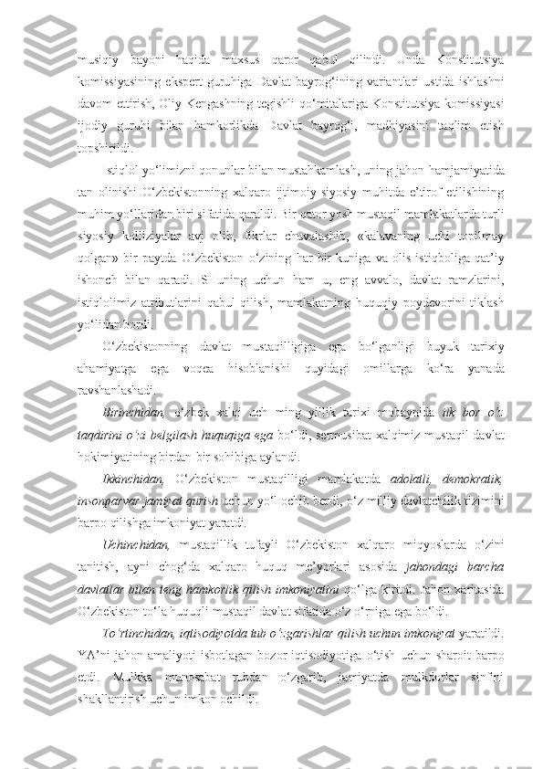 musi q iy   bayoni   haqida   maxsus   q aror   qabul   qilindi.   Unda   Konstitutsiya
komissiyasining   ekspert   guru h iga   Davlat   bayro g‘ ining   variantlari   ustida   ishlashni
davom ettirish, Oliy Kengashning tegishli   qo‘ mitalari ga Konstitutsiya komissiyasi
ijodiy   guruhi   bilan   h amkorlikda   Davlat   bayro g‘i ,   mad h iyasini   taqlim   etish
topshirildi.
Istiqlol yo‘limizni  q onunlar bilan mustahkamlash, uning jahon  h amjamiyatida
tan   olinishi   O‘zbekistonning   xalqaro   ijtimoiy-siyosiy   muhitda   e’tirof   etilishining
muhim yo‘llaridan biri sifatida  qa raldi. Bir  qator  yosh mustaqil mamlakatlarda turli
siyosiy   kolliziyalar   avj   olib,   fikrlar   chuvalashib,   «kalavaning   uchi   topilmay
q olgan»   bir   paytda   O‘zbekiston   o‘ zining   h ar   bir   kuniga   va   olis   isti q boliga   qat’iy
ishonch   bilan   qa radi.   SHu ning   uchun   h am   u,   eng   avvalo,   davlat   ramzlarini,
isti q lolimiz   atributlarini   qabul   qilish,   mamlakatning   h u q u q iy   poydevorini   tiklash
yo‘lidan bordi.
O‘zbekistonning   davlat   mustaqilligiga   ega   bo‘lganli gi   buyuk   tarixiy
a h amiyatga   ega   voqea   hisoblanishi   q uyidagi   omillarga   k o‘ ra   yanada
ravshanlashadi.
Birinchidan,   o‘zbek   xalqi   uch   ming   yillik   tarixi   mo baynida   ilk   bor   o‘ z
ta q d i rini   o‘ zi  belgilash  huquqiga ega   b o‘ld i, sermusibat  xalqimiz mustaqil  davlat
hokimiyatining birdan-bir so h ibiga aylandi.
Ikkinch id an,   O‘zbekiston   mustaqilligi   mamlakatda   adolatli,   demokratik,
insonparvar jamiyat  q uri sh  uchun yo‘l ochib berdi,  o‘ z milliy davlatchilik tizimini
barpo qilishga imkoniyat yaratdi.
Uchinchidan,   mustaqillik   tufayli   O‘zbekiston   xalqaro   miqyoslarda   o‘ zini
tanitish,   ayni   cho g‘ da   xalqaro   huquq   me’yorlari   asosida   jahondagi   barcha
davlatlar  bilan  teng   h amkorlik   qilish   imkoniyatini   qo‘ lga  kiritdi.  Jahon   xaritasida
O‘zbekiston t o‘ la huquq l i mustaqil davlat sifatida  o‘ z  o‘ rniga ega bo‘ldi.
T o‘ rtinch i dan, iqtisodiyotda tub o‘zgarishlar  q il i sh uchun imkoniyat  yaratildi.
YA’ni   jahon   amaliyoti   isbotlagan   bozor   iqtisodiyotiga   o‘ tish   uchun  sharoit   barpo
etdi.   Mulkka   munosabat   tubdan   o‘zgarib,   jamiyatda   mulkdorlar   sinfini
shakllantirish uchun imkon ochi l di. 