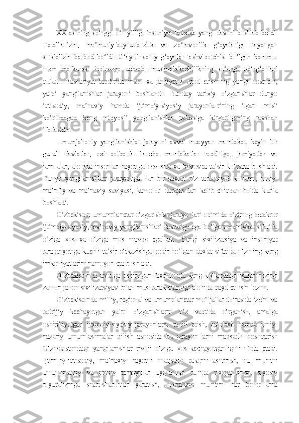 XX a s rning so‘nggi   o‘ n yilligi  insoniyat  tarixida yangi  davrni  boshlab berdi.
Totalitarizm,   ma’muriy-buyruqbozlik   va   zo‘ravonlik   g‘oyalariga   tayangan
sotsializm   barbod   b o‘ld i.   G‘ ayriinsoniy   g‘oyalar   tashvi q otchisi   bo‘lgan   kommu -
nizm   mafkurasi   inqirozga   uchrab,   mustamlakachilikning   so‘nggi   qo‘ r g‘ onlari
q uladi.   Bashariyat   taqdirida   inson   va   jamiyatni   ozod   etishning   yangi   bosqichi,
yalpi   yangilanishlar   jarayoni   boshlandi.   Bunday   tarixiy   o‘zgarishlar   dunyo
iqtisodiy,   ma’naviy   h amda   ijtimoiy-siyosiy   jarayonla - rining   ilgari   misli
k o‘ rilmagan   keng   mi q yosli   yangilanishlar   pallasiga   kirganligining   ravshan
ifodasidir.
Umumjahoniy   yangilanishlar   jarayoni   avval   muayyan   mamlakat,   keyin   bir
guru h   davlatlar,   oxir-oqibatda   barcha   mamlakatlar   taqdiriga,   jamiyatlar   va
jamoalar,   alohida   insonlar   hayotiga   bevosita   va   bilvosita   ta’sir   ko‘rsata   boshladi.
Dunyo   yangilanishlari   jarayoniga   h ar   bir   davlat   o‘ z   taraqqiyot   k o‘ lami,   ilmiy-
ma’rifiy   va   ma’naviy   sa viyasi,   kamoloti   darajasidan   kelib   chiqqan   h olda   kutila
boshladi.
O‘zbekiston umumplanetar o‘zgarishlar jarayonlari o q imida  o‘ zining betakror
ijtimoiy-siyosiy, ma’naviy yangilanishlari dasturiga ega bo‘lgan mamlakat sifatida
o‘ ziga   xos   va   o‘ ziga   mo s   mav q e   egalladi.   Yangi   sivilizatsiya   va   insoniyat
taraqqiyotiga kuchli  ta’sir   o‘ tkazishga   qodir   bo‘lgan davlat  sifatida   o‘ zining keng
imkoniyatlarini namoyon eta boshladi.
O‘zbekistonda   amalga   oshirilgan   fav q ulodda   keng   k o‘ lamdagi   ishlar   hozirgi
zamon jahon sivilizatsiyasi bilan mushtarak ekanligi alohida  q ayd etilishi lozim.
O‘zbekistonda milliy, regional va umumplanetar m o‘ ljallar doirasida izchil va
tadrijiy   kechayotgan   yalpi   o‘ zgarishlarni   o‘ z   vaqtida   o‘ rganish,   amalga
oshirilayotgan   ij timoiy-siyosiy   jarayonlarni   ta hl il   etish,   ba l olash   h amda   ilmiy-
nazariy   umumlashmalar   qilish   asnosida   bu   jara yo n - larni   ma q sadli   bosh q arish
O‘zbekistondagi   yangilanishlar   rivoji   o‘ ziga   xos   kechayotganligini   ifoda   etadi.
Ijtimoiy-i qt isodiy,   ma’naviy   hayotni   maqsadli   takomillashtirish,   bu   muhitni
umuminsoniy   va   milliy   tamoyillar   uyg‘unligi   ruhida   rivojlantirish,   siyosiy
plyuralizmga   shart-sharoitlar   yaratish,   liberalizm   muhitini   har   tomonlama 