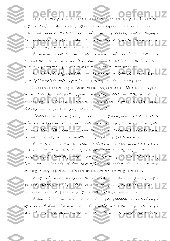 K o‘ p   partiyaviylik   tizimi   tarkib   topishiga   keng   sha roit   yaratildi.   Jamiyat
hayotida   sog‘lom   demokratik   jara yonlar   muhiti   vujudga   keldi   va   chuqurla sh di.
Inson   haq- huqu ql ari   va   erkinliklarini   ta’minlashning   huquqiy   asoslari   vujudga
kelmo q da.   Sud   hokimiyati   mustaqillik   mohiyati   va   hozirgi   zamon   xalqaro   huquq
tamoyillari negizida tubdan isloh qilindi.
Millatlararo   totuvlikni   ta’minlash   choralari   k o‘ rildi.   Milliy   xavf s izlik
konsepsiyasi   ishlab   chiqildi.   Mamlakat   h ududiy   yaxlitligini   va   tinchligini
ta’minlashga  q odir bo‘lgan zamonaviy  q urolli kuchlar tizimi yaratildi.
Bozor   iqtisodiyotiga   o‘tishning   asosiy   tamoyillari   doirasida   aholini   kuchli
ijtimoiy himoyalash davlat siyosatining ustuvor yo‘nalishi qilib belgilandi.
Iqtisodiy islohotlarning «O‘zbek modeli» vujudga keldi.   Makroiq-tisodiyotni
barqarorlashtirish,   pul-kre dit   siyosati   tamoyillari   ishlab   chiqildi.   Mulkchilik,
mulkka   egalik   tushunchalari   shakllandi.   Mulkdorlar   tabaqasi   vujudga   keldi.
Xususiy mulkka egalikning yangi tizimi barpo etildi.
O‘zbekistonda ma’naviy-ruhiy poklanish, milliy qadriyatlarni tiklash, vorislik
an’analariga   sadoqatli   avlodni   tarbiyalash   va   amaliyotga   joriy   etish   konsepsiyasi
ishlab   chiqildi.   Mamlakatimizni   ozod   va   obod   jamiyatga   aylantiruvchi,   vatan
ravnaqini ma’naviy ta’minlab beruvchi milliy istiqlol g‘oyasi shakllandi.
Milliy istiqlol mohiyati va mustaqillik g‘oyalarini anglashda tarixiy shaxslar,
buyuk   allomalar   va   sarkardalar,   xususan,   Ahmad   Farg‘oniy,   Burhoniddin
Marg‘inoniy,   At-Termiziy,   Imom   Buxoriy,   Al-Moturidiy,   Jaloliddin   Manguberdi,
Amir   Temur,   Ulug‘bek,   Alisher   Navoiy,   Bobur   va   boshqa   ulug‘   ajdoddarimiz
haqidagi ta rixiy haqiqatning ro‘yobga chiqishi katta ahamiyatga ega bo‘ldi.
Milliy   urf-odatlar,   qadriyatlar   va   an’analarning   tiklanishi,   yangi   jamiyat
qurishda ma’naviy-ma’rifiy targ‘ibot va ta’lim-tarbiyaning roli oshirildi. Bu sohani
tubdan isloh qilish va yangilash jarayonlari izchil amalga oshirilmoqda.
Mustaqil O‘zbekiston jahon hamjamiyatining teng   huquqli   va faol sub’ektiga
aylandi.   U   Mustaqil   Davlatlar   Hamdo‘stligida   o‘ziga   xos   va   o‘ziga   mos   o‘ringa
ega   bo‘lib,   mintaqa   taraqqiyotida   muhim   rol   o‘ynay   boshladi.   Markaziy   Osiyo 