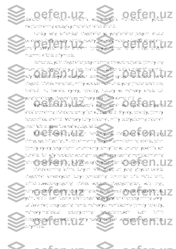 davlatlari   bilan   o‘zaro   hamkorlik   va   qardoshlik   munosabatlarini   yanada
rivojlantirishning strategik yo‘nalishlari ishlab chiqildi.
Bunday   keng   ko‘lamdagi   o‘zgarishlar   va   yangilanishlar   jarayoni   chuqur
asoslangan   ilmiy-nazariy   tahlilni,   nazariy   umumlashmalar,   xulosalar   chiqarishni,
amaliy   tavsiyalar   ishlab   chiqishni   ijtimoiy-gumanitar   fanlar   oldiga   dolzarb
muammo sifatida qo‘ymoqda.
Darhaqiqat, yalpi o‘zgarishlar jarayonlarining pirovard natijasida ijtimoiy ong
mazmunida   o‘zgarishlar   yuz   bera   boshladi.   Odamlar   tafak-kurida,   fe’l-atvorida,
sa’y-harakatlarida   yangi   qadriyatlar   qaror   topdi.   Hayotga   munosabatlar   tizimi
o‘zgardi. O‘zbek mentaliteti, milliy xa rakter mazmunida yangi jihatlar tarkib topa
boshladi.   Bu   bevosita   siyosiy,   iqtisodiy,   huquqiy   va   ma’naviy   sohada   tub
yangilanishlarga, o‘zgarishlarga ma’naviy asos bo‘lib xizmat qildi
Mamlakatda   huquqiy   demokratik   davlat   kurish   va   fuqarolik   jamiyatini
shakllantirishning o‘zbekona tamoyillari vujudga keldi. Siyosiy, iqtisodiy, ijtimoiy
barqarorlikka erishildi. Ma’naviy-ruhiy poklanish, milliy qadriyatlarning tiklanishi
orqali  istiqlol  davri  fuqarosi  vujudga keldi.
Xullas,   O‘zbekistonning   jahon   hamjamiyatida   o‘ziga   xos   va   o‘ziga   mos
o‘ringa ega bo‘lganligi, YUrtboshimizning dunyo muammolarini hal etishda, jahon
ijtimoiy-siyosiy   jarayonlarini   umuminsoniy   tamoyillar   va   umu man   yaxshilik   sari
burishda faol sa’y-harakatlar zarurligini asoslab  berayotganligi mamlakatimizning
jahon  hamjamiyatining  faol sub’ektiga aylanayotganidan dalo lat beradi.
O‘zbekistonning   ko‘hna   dunyoni   isloh   qilish,   uni   yangi   g‘oyalar   asosida
o‘zgartirish   konsepsiyalari   dunyo   jamoatchiligi   tomonidan   to‘la   ma’qul-lanib,
qo‘llab-quvvatlanayotganligi   o‘zbek   xarakteri   o‘zgarganligidan,   xalq   ongi,
ruhiyati, mentaliteti yangilanayotganligidan dalolat be radi. Ana shunday sharoitda,
ya’ni, istiqlol davri fuqarosi tarkib topganligi va yangilanishlar jarayonining uzviy-
uzluksiz   rivoj   topayotganligi   hamda   ma’naviyat   mamlakatimiz   ijtimoiy-iqtisodiy,
ma’naviy-intellektu al   taraqqiyotining   harakatlantiruvchi   kuchi   bo‘lib
borayotganligi   bu   masalalarni   ilmiy-nazariy   asoslash   zaruriyatini   kun   tartibiga
qo‘ymoqda. 